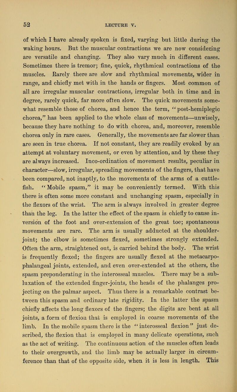 of which I have already spoken is fixed, varying but little during the waking hours. But the muscular contractions we are now considering are versatile and changing. They also vary much in different cases. Sometimes there is tremor; fine, quick, rhythmical contractions of the muscles. Earely there are slow and rhythmical movements, wider in range, and chiefly met with in the hands or fingers. Most common of all are irregular muscular contractions, irregular both in time and in degree, rarely quick, far more often slow. The quick movements some- what resemble those of chorea, and hence the term, '^'post-hemiplegic chorea,^' has been applied to the whole class of movements—unwisely, because they have nothing to do with chorea, and, moreover, resemble chorea only in rare cases. Generally, the movements are far slower than are seen in true chorea. If not constant, they are readily evoked by an attempt at voluntary movement, or even by attention, and by these they are always increased. Inco-ordination of movement results, peculiar in character—slow, irregular, spreading movements of the fingers, that have been compared, not inaptly, to the movements of the arms of a cuttle- fish. ''Mobile spasm, it may be conveniently termed. With this there is often some more constant and unchanging spasm, especially in the flexors of the wrist. The arm is always involved in greater degree than the leg. In the latter the effect of the spasm is chiefly to cause in- version of the foot and over-extension of the great toe; spontaneous movements are rare. The arm is usually adducted at the shoulder- joint; the elbow is sometimes flexed, sometimes strongly extended. Often the arm, straightened out, is carried behind the body. The wrist is frequently flexed; the fingers are usually flexed at the metacarpo- phalangeal joints, extended, and even over-extended at the others, the spasm preponderating in the interosseal muscles. There may be a sub- luxation of the extended finger-joints, the heads of the phalanges pro- jecting on the palmar aspect. Thus there is a remarkable contrast be- tween this spasm and ordinary late rigidity. In the latter the spasm chiefly affects the long flexors of the fingers; the digits are bent at all joints, a form of flexion that is employed in coarse movements of the limb. In the mobile spasm there is the interosseal flexion just de- scribed, the flexion that is employed in many delicate operations, such as the act of writing. The continuous action of the muscles often leads to their overgrowth, and the limb may be actually larger in circum- ference than that of the opposite side, when it is less in length. This