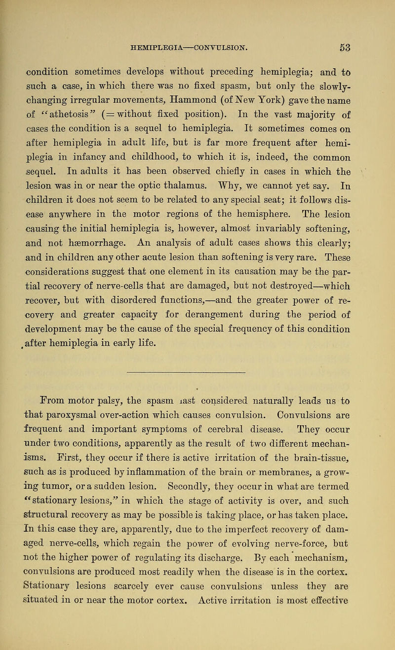 condition sometimes develops without preceding hemiplegia; and to such a case, in which there was no fixed spasm, but only the slowly- changing irregular movements, Hammond (of New York) gave the name of '^athetosis (= without fixed position). In the vast majority of cases the condition is a sequel to hemiplegia. It sometimes comes on after hemiplegia in adult life, but is far more frequent after hemi- plegia in infancy and childhood, to which it is, indeed, the common sequel. In adults it has been observed chiefly in cases in which the lesion was in or near the optic thalamus. Why, we cannot yet say. In children it does not seem to be related to any special seat; it follows dis- ease anywhere in the motor regions of the hemisphere. The lesion causing the initial hemiplegia is, however, almost invariably softening, and not haemorrhage. An analysis of adult cases shows this clearly; and in children any other acute lesion than softening is very rare. These considerations suggest that one element in its causation may be the par- tial recovery of nerve-cells that are damaged, but not destroyed—which recover, but with disordered functions,—and the greater power of re- covery and greater capacity for derangement during the period of development may be the cause of the special frequency of this condition , after hemiplegia in early life. From motor palsy, the spasm last considered naturally leads us to that paroxysmal over-action which causes convulsion. Convulsions are frequent and important symptoms of cerebral disease. They occur under two conditions, apparently as the result of two different mechan- isms. First, they occur if there is active irritation of the brain-tissue, such as is produced by inflammation of the brain or membranes, a grow- ing tumor, or a sudden lesion. Secondly, they occur in what are termed ** stationary lesions, in which the stage of activity is over, and such structural recovery as may be possible is taking place, or has taken place. In this case they are, apparently, due to the imperfect recovery of dam- aged nerve-cells, which regain the power of evolving nerve-force, but not the higher power of regulating its discharge. By each mechanism, convulsions are produced most readily when the disease is in the cortex. Stationary lesions scarcely ever cause convulsions unless they are situated in or near the motor cortex. Active irritation is most effective