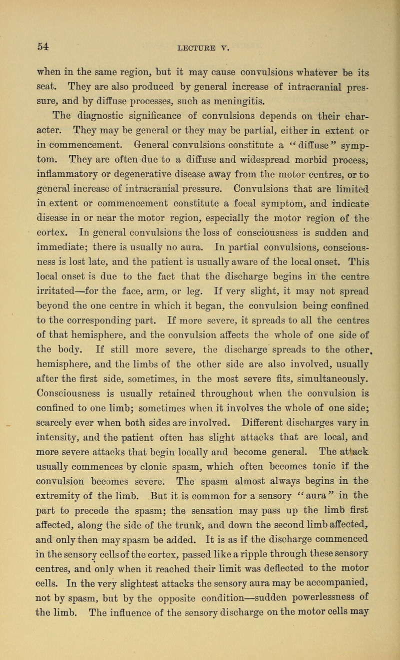 when in the same region, but it may cause convulsions whatever be its seat. They are also produced by general increase of intracranial pres- sure, and by diffuse processes, such as meningitis. The diagnostic significance of convulsions depends on their char- acter. They may be general or they may be partial, either in extent or in commencement. General convulsions constitute a ''diffuse^-' symp- tom. They are often due to a diffuse and widespread morbid process, inflammatory or degenerative disease away from the motor centres, or to general increase of intracranial pressure. Convulsions that are limited in extent or commencement constitute a focal symptom, and indicate disease in or near the motor region, especially the motor region of the cortex. In general convulsions the loss of consciousness is sudden and immediate; there is usually no aura. In partial convulsions, conscious- ness is lost late, and the patient is usually aware of the local onset. This local onset is due to the fact that the discharge begins in the centre irritated—for the face, arm, or leg. If very slight, it may not spread beyond the one centre in which it began, the convulsion being confined to the corresponding part. If more severe, it spreads to all the centres of that hemisphere, and the convulsion affects the Avhole of one side of the body. If still more severe, the discharge spreads to the other, hemisphere, and the limbs of the other side are also involved, usually after the first side, sometimes, in the most severe fits, simultaneously. Consciousness is usually retained throughout when the convulsion is confined to one limb; sometimes when it involves the whole of one side; scarcely ever when both sides are involved. Different discharges vary in intensity, and the patient often has slight attacks that are local, and more severe attacks that begin locally and become general. The atteck usually commences by clonic spasm, which often becomes tonic if the convulsion becomes severe. The spasm almost always begins in the extremity of the limb. But it is common for a sensory '^aura^' in the part to precede the spasm; the sensation may pass up the limb first affected, along the side of the trunk, and down the second limb affected, and only then may spasm be added. It is as if the discharge commenced in the sensory cells of the cortex, passed like a ripple through these sensory centres, and only when it reached their limit was deflected to the motor cells. In the very slightest attacks the sensory aura may be accompanied, not by spasm, but by the opposite condition—sudden powerlessness of the limb. The influence of the sensory discharge on the motor cells may