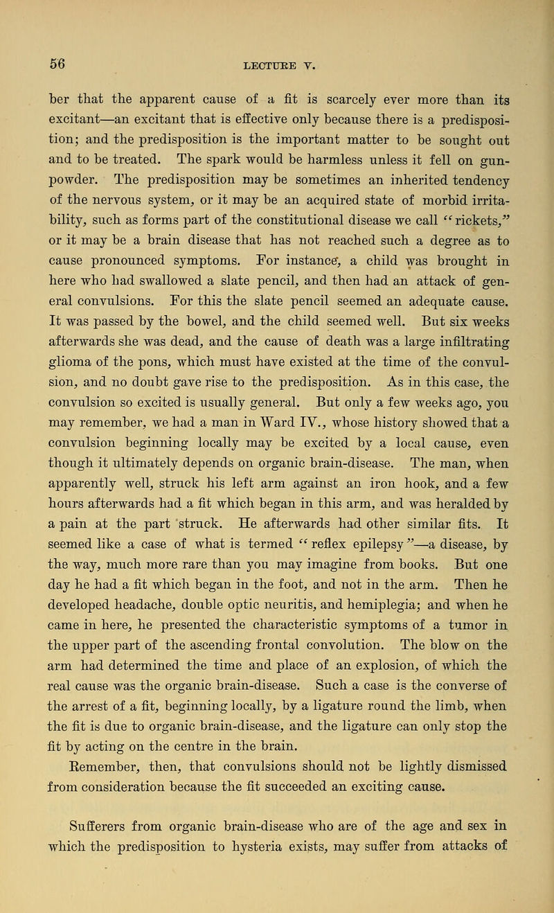 ber that the apparent cause of a fit is scarcely ever more than its excitant—an excitant that is effective only because there is a predisposi- tion; and the predisposition is the important matter to be sought out and to be treated. The spark would be harmless unless it fell on gun- powder. The predisposition may be sometimes an inherited tendency of the nervous system, or it may be an acquired state of morbid irrita- bility, such as forms part of the constitutional disease we call ^'^ rickets/' or it may be a brain disease that has not reached such a degree as to cause pronounced symptoms. For instance, a child was brought in here who had swallowed a slate pencil, and then had an attack of gen- eral convulsions. For this the slate pencil seemed an adequate cause. It was passed by the bowel, and the child seemed well. But six weeks afterwards she was dead, and the cause of death was a large infiltrating glioma of the pons, which must have existed at the time of the convul- sion, and no doubt gave rise to the predisposition. As in this case, the convulsion so excited is usually general. But only a few weeks ago, you may remember, we had a man in Ward IV., whose history showed that a convulsion beginning locally may be excited by a local cause, even though it ultimately depends on organic brain-disease. The man, when apparently well, struck his left arm against an iron hook, and a few hours afterwards had a fit which began in this arm, and was heralded by a pain at the part struck. He afterwards had other similar fits. It seemed like a case of what is termed  reflex epilepsy —a disease, by the way, much more rare than you may imagine from books. But one day he had a fit which began in the foot, and not in the arm. Then he developed headache, double optic neuritis, and hemiplegia; and when he came in here, he presented the characteristic symptoms of a tumor in the upper part of the ascending frontal convolution. The blow on the arm had determined the time and place of an explosion, of which the real cause was the organic brain-disease. Such a case is the converse of the arrest of a fit, beginning locally, by a ligature round the limb, when the fit is due to organic brain-disease, and the ligature can only stop the fit by acting on the centre in the brain. Eemember, then, that convulsions should not be lightly dismissed from consideration because the fit succeeded an exciting cause. Sufferers from organic brain-disease who are of the age and sex in which the predisposition to hysteria exists, may suffer from attacks of