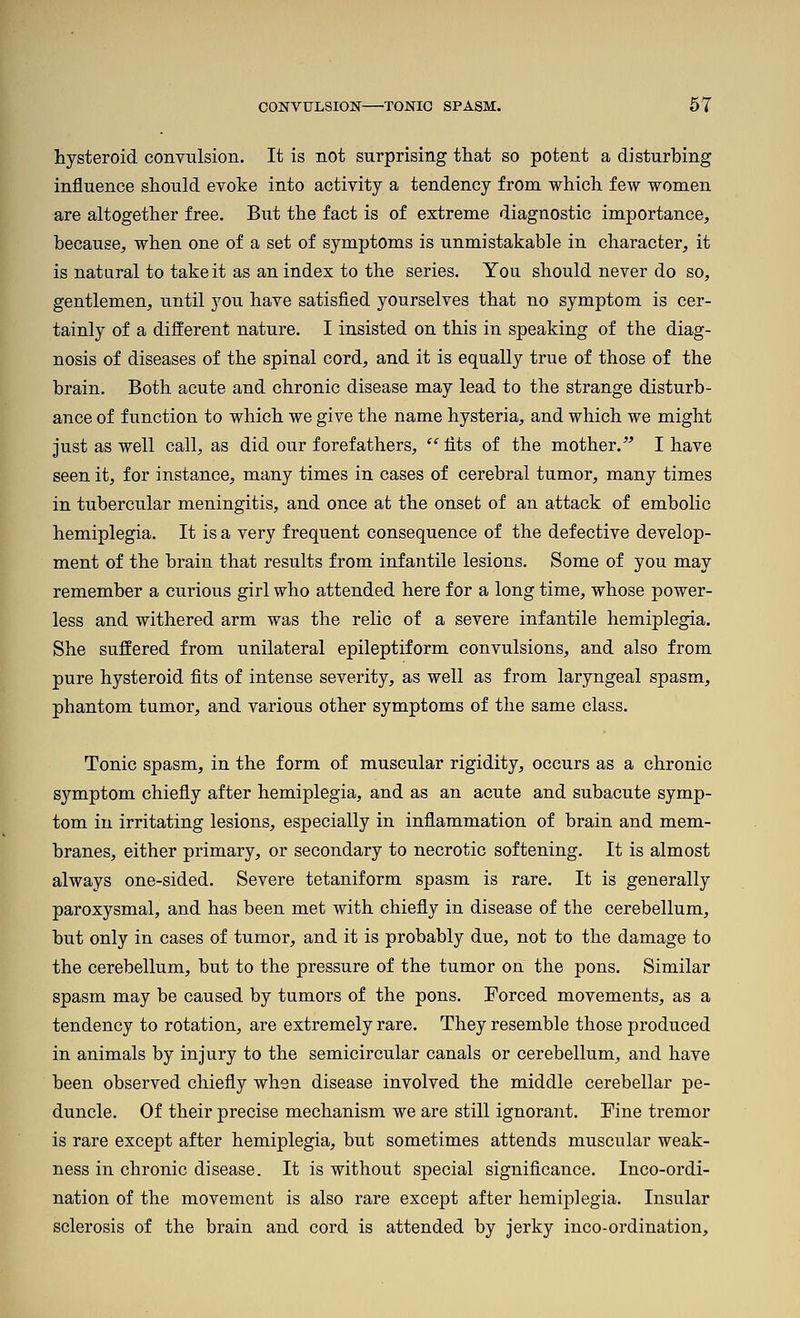 hysteroid convulsion. It is not surprising that so potent a disturbing influence should evoke into activity a tendency from which few women are altogether free. But the fact is of extreme diagnostic importance, because, when one of a set of symptoms is unmistakable in character, it is natural to take it as an index to the series. You should never do so, gentlemen, until 3'ou have satisfied yourselves that no symptom is cer- tainly of a different nature. I insisted on this in speaking of the diag- nosis of diseases of the spinal cord, and it is equally true of those of the brain. Both acute and chronic disease may lead to the strange disturb- ance of function to which we give the name hysteria, and which we might just as well call, as did our forefathers,  fits of the mother.^' I have seen it, for instance, many times in cases of cerebral tumor, many times in tubercular meningitis, and once at the onset of an attack of embolic hemiplegia. It is a very frequent consequence of the defective develop- ment of the brain that results from infantile lesions. Some of you may remember a curious girl who attended here for a long time, whose power- less and withered arm was the relic of a severe infantile hemiplegia. She suffered from unilateral epileptiform convulsions, and also from pure hysteroid fits of intense severity, as well as from laryngeal spasm, phantom tumor, and various other symptoms of the same class. Tonic spasm, in the form of muscular rigidity, occurs as a chronic symptom chiefly after hemiplegia, and as an acute and subacute symp- tom in irritating lesions, especially in inflammation of brain and mem- branes, either primary, or secondary to necrotic softening. It is almost always one-sided. Severe tetaniform spasm is rare. It is generally paroxysmal, and has been met with chiefly in disease of the cerebellum, but only in cases of tumor, and it is probably due, not to the damage to the cerebellum, but to the pressure of the tumor on the pons. Similar spasm may be caused by tumors of the pons. Forced movements, as a tendency to rotation, are extremely rare. They resemble those produced in animals by injury to the semicircular canals or cerebellum, and have been observed chiefly when disease involved the middle cerebellar pe- duncle. Of their precise mechanism we are still ignorant. Fine tremor is rare except after hemiplegia, but sometimes attends muscular weak- ness in chronic disease. It is without special significance. Inco-ordi- nation of the movement is also rare except after hemiplegia. Insular sclerosis of the brain and cord is attended by jerky inco-ordination.