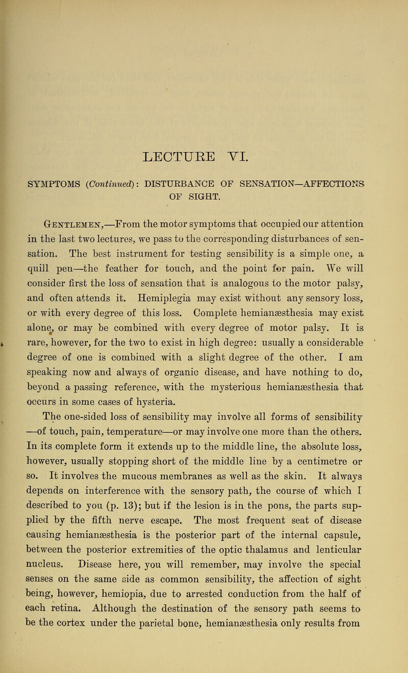 LEOTIJEE TI. SYMPTOMS (Continued): DISTURBANCE OF SENSATION—AFFECTIONS OF SIGHT. Gektlemef,—From the motor symptoms that occupied our attention in the last two lectures^, we pass to the corresponding disturbances of sen- sation. The best instrument for testing sensibility is a simple one, a quill pen—^the feather for touch, and the point for pain. We will consider first the loss of sensation that is analogous to the motor pais}'-, and often attends it. Hemiplegia may exist without any sensory loss, or with every degree of this loss. Complete hemianaesthesia may exist alone, or may be combined with every degree of motor palsy. It is rare, however, for the two to exist in high degree: usually a considerable degree of one is combined with a slight degree of the other. I am speaking now and always of organic disease, and have nothing to do, beyond a passing reference, with the mysterious hemiansesthesia that occurs in some cases of hysteria. The one-sided loss of sensibility may involve all forms of sensibility —of touch, pain, temperature—or may involve one more than the others. In its complete form it extends up to the middle line, the absolute loss, however, usually stopping short of the middle line by a centimetre or so. It involves the mucous membranes as well as the skin. It always depends on interference with the sensory path, the course of which I described to you (p. 13); but if the lesion is in the pons, the parts sup- plied by the fifth nerve escape. The most frequent seat of disease causing hemiansesthesia is the posterior part of the internal capsule, between the posterior extremities of the optic thalamus and lenticular nucleus. Disease here, you will remember, may involve the special senses on the same side as common sensibility, the affection of sight being, however, hemiopia, due to arrested conduction from the half of each retina. Although the destination of the sensory path seems to be the cortex under the parietal bone, hemianaesthesia only results from