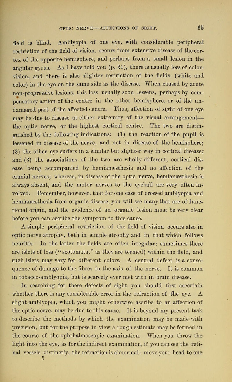 field is blind. Amblyopia of one eye, with considerable peripberal restriction of the field of vision, occurs from extensive disease of the cor- tex of the opposite hemisphere, and perhaps from a small lesion in the angular gyrus. As I have told you (p. 21), there is usually loss of color- vision, and there is also slighter restriction of the fields (white and color) in the eye on the same side as the disease. When caused by acute non-progressive lesions, this loss usually soon lessens, perhaps by com- pensatory action of the centre in the other hemisphere, or of the un- damaged part of the affected centre. Thus, affection of sight of one eye may be due to disease at either extremity of the visual arrangement— the optic nerve, or the highest cortical centre. The two are distin- guished by the following indications: (1) the reaction of the pupil is lessened in disease of the nerve, and not in disease of the hemisphere; (2) the other eye suffers in a similar but slighter way in cortical disease; and (3) the associations of the two are wholly different, cortical dis- ease being accompanied by hemianesthesia and no affection of the cranial nerves; whereas, in disease of the optic nerve, hemianaesthesia is always absent, and the motor nerves to the eyeball are very often in- volved. Eemember, however, that for one case of crossed amblyopia and hemiansesthesia from organic disease, you will see many that are of func- tional origin, and the evidence of an organic lesion must be very clear before you can ascribe the symj)tom to this cause. A simple peripheral restriction of the field of vision occurs also in optic nerve atrophy, btth in simple atrophy and in that which follows neuritis. In the latter the fields are often irregular; sometimes there are islets of loss (scotomata,'' as they are termed) within the field, and such islets may vary for different colors. A central defect is a conse- quence of damage to the fibres in the axis of the nerve. It is common in tobacco-amblyopia, but is scarcely ever met with in brain disease. In searching for these defects of sight you should first ascertain whether there is any considerable error in the refraction of t*he eye. A slight amblyopia, which you might otherwise ascribe to an affection of the optic nerve, may be due to this cause. It is beyond my present task to describe the methods by which the examination may be made with precision, but for the purpose in view a rough estimate may be formed in the course of the ophthalmoscopic examination. When you throw the light into the eye, as for the indirect examination, if you can see the reti- nal vessels distinctly, the refraction is abnormal: move your head to one 5