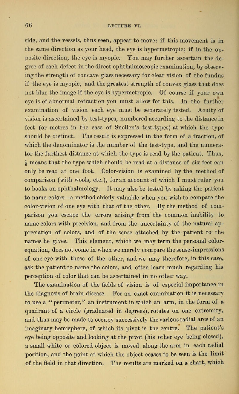 side, and the vessels, thus se«n, appear to move: if this movement is in the same direction as your head, the eye is hypermetropic; if in the op- posite direction, the eye is myopic. You may further ascertain the de- gree of each defect in the direct ophthalmoscopic examination, by observ- ing the strength of concave glass necessary for clear vision of the fundus if the eye is myopic, and the greatest strength of convex glass that does not blur the image if the eye is hypermetropic. Of course if your own eye is of abnormal refraction you must allow for this. In the further examination of vision each eye must be separately tested. Acuity of vision is ascertained by test-types, numbered according to the distance in feet (or metres in the case of Snellen^s test-types) at which the type should be distinct. The result is expressed in the form of a fraction, of which the denominator is the number of the test-type, and the numera- tor the furthest distance at which the type is read by the patieat. Thus, ^ means that the type which should be read at a distance of six feet can only be read at one foot. Color-vision is examined by the method of comparison (with wools, etc.), for an account of which I must refer you to books on ophthalmology. It may also be tested hy asking the patient to name colors—a method chiefly valuable when you wish to compare the color-vision of one eye with that of the other. By the method of com- parison you escape the errors arising from the common inability to name colors with precision, and from the uncertainty of the natural ap- preciation of colors, and of the sense attached by the patient to the names he gives. This element, which we may term the personal color- equation, does not come in when we merely compare the sense-impressions of one eye with those of the other, and we may therefore, in this case, ask the patient to name the colors, and often learn much regarding his perception of color that can be ascertained in no other way. The examination of the fields of vision is of especial importance in the diagnosis of brain disease. For an exact examination it is necessary to use a '^^ perimeter, an instrument in which an arm, in the form of a quadrant of a circle (graduated in degrees), rotates on one extremity, and thus may be made to occupy successively the various radial arcs of an imaginary hemisphere, of which its pivot is the centre. The patient's eye being opposite and looking at the pivot (his other eye being closed), a small white or colored object is moved along the arm in each radial position, and the point at which the object ceases to be seen is the limit of the field in that direction. The results are marked on a chart, which