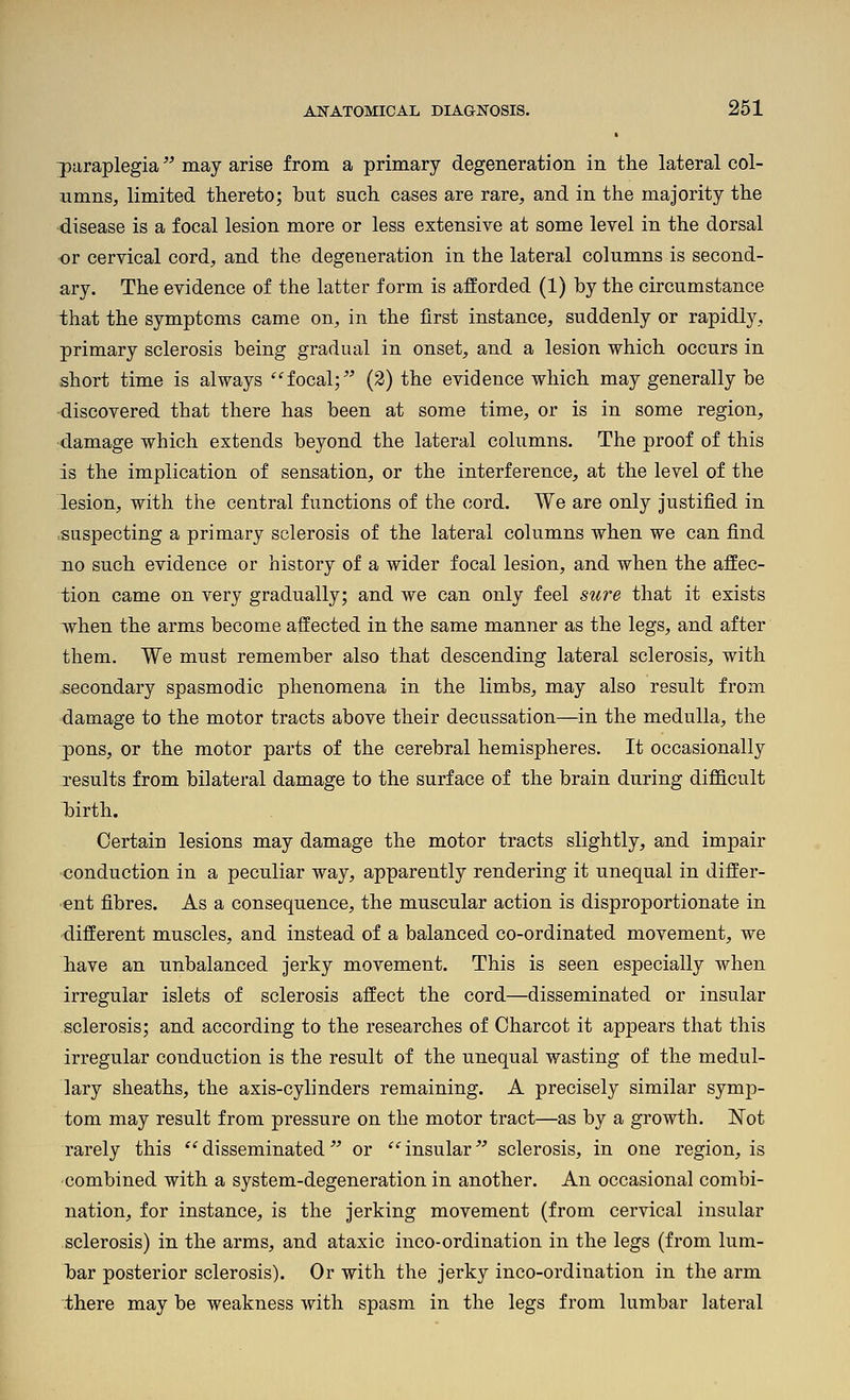 paraplegia may arise from a primary degeneration in the lateral col- umns, limited thereto; but such cases are rare, and in the majority the disease is a focal lesion more or less extensive at some level in the dorsal or cervical cord, and the degeneration in the lateral columns is second- ary. The evidence of the latter form is afforded (1) by the circumstance that the symptoms came on, in the first instance, suddenly or rapidly, primary sclerosis being gradual in onset, and a lesion which occurs in short time is always focal;' (2) the evidence which may generally be ■discovered that there has been at some time, or is in some region, ■damage which extends beyond the lateral columns. The proof of this is the implication of sensation, or the interference, at the level of the lesion, with the central functions of the cord. We are only justified in suspecting a primary sclerosis of the lateral columns when we can find no such evidence or history of a wider focal lesion, and when the affec- tion came on very gradually; and we can only feel sure that it exists when the arms become affected in the same manner as the legs, and after them. We must remember also that descending lateral sclerosis, with secondary spasmodic phenomena in the limbs, may also result from damage to the motor tracts above their decussation—in the medulla, the pons, or the motor parts of the cerebral hemispheres. It occasionally results from bilateral damage to the surface of the brain during difl&cult birth. Certain lesions may damage the motor tracts slightly, and impair •conduction in a peculiar way, apparently rendering it unequal in differ- ent fibres. As a consequence, the muscular action is disproportionate in different muscles, and instead of a balanced co-ordinated movement, we have an unbalanced jerky movement. This is seen especially when irregular islets of sclerosis affect the cord—disseminated or insular sclerosis; and according to the researches of Charcot it appears that this irregular conduction is the result of the unequal wasting of the medul- lary sheaths, the axis-cylinders remaining. A precisely similar symp- tom may result from pressure on the motor tract—as by a growth. Not rarely this *^disseminated' or insular' sclerosis, in one region, is combined with a system-degeneration in another. An occasional combi- nation, for instance, is the jerking movement (from cervical insular sclerosis) in the arms, and ataxic inco-ordination in the legs (from lum- bar posterior sclerosis). Or with the jerky inco-ordination in the arm there may be weakness with spasm in the legs from lumbar lateral
