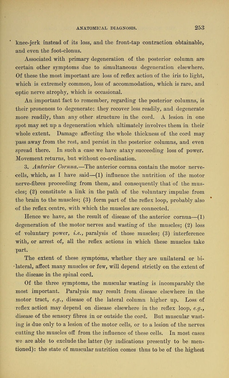 tnee-jerk instead of its loss, and the front-tap contraction obtainable, and even the foot-clonus. Associated with primary degeneration of the posterior column are certain other symptoms due to simultaneous degeneration elsewhere. ■Of these the most important are loss of reflex action of the iris to light, which is extremely common, loss of accommodation, which is rare, and optic nerve atrophy, which is occasional. An important fact to remember, regarding the posterior colamns, is their proneness to degenerate: they recover less readily, and degenerate more readily, than any other structure in the cord. A lesion in one spot may set up a degeneration which ultimately involves them in their whole extent. Damage affecting the whole thickness of the cord may pass away from the rest, and persist in the posterior columns, and even spread there. In such a case we have ataxy succeeding loss of power. Hovement returns, but without co-ordination. 3. Anterior Gornua.—The anterior cornua contain the motor nerve- oells, which, as I have said—(1) influence the nutrition of the motor nerve-fibres proceeding from them, and consequently that of the mus- 'Cles; (2) constitute a link in the path of the voluntary impulse from the brain to the muscles; (3) form part of the reflex loop, probably also 'of the reflex centre, with which the muscles are connected. Hence we have, as the result of disease of the anterior cornua—(1) degeneration of the motor nerves and wasting of the muscles; (2) loss ■of voluntary power, i.e., paralysis of those muscles; (3) interference -with, or arrest of, all the reflex actions in which these muscles take part. The extent of these symptoms, whether they are unilateral or bi- •lateral, affect many muscles or few, will depend strictly on the extent of the disease in the spinal cord. Of the three symptoms, the muscular wasting is incomparably tlie most important. Paralysis may result from disease elsewhere in the motor tract, e.g., disease of the lateral column higher up. Loss of xeflex action may depend on disease elsewhere in the reflex loop, e.g., disease of the sensory fibres in or outside the cord. But muscular wast- ing is due only to a lesion of the motor cells, or to a lesion of the nerves cutting the muscles off from the influence of these cells. In most cases we are able to exclude the latter (by indications presently to be men- tioned) : the state of muscular nutrition comes thus to be of the highest