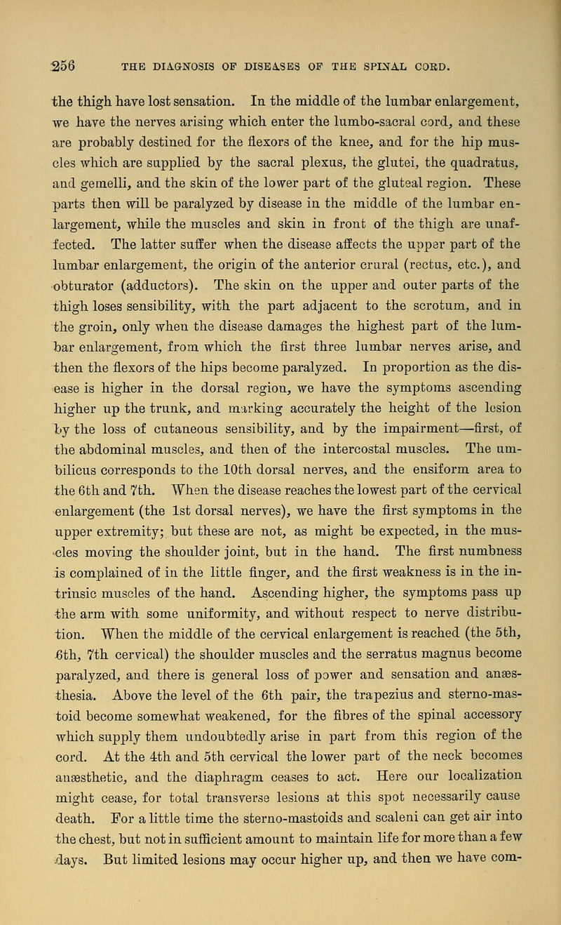 ihe thigh have lost sensation. In the middle of the lumhar enlargement, we have the nerves arising which enter the lumbo-sacral cord, and these are probably destined for the flexors of the knee, and for the hip mus- cles which are supplied by the sacral plexus, the glutei, the quadratus, and gemelli, and the skin of the lower part of the gluteal region. These parts then will be paralyzed by disease in the middle of the lumbar en- largement, while the muscles and skin in front of the thigh are unaf- fected. The latter suffer when the disease affects the upper part of the lumbar enlargement, the origin of the anterior crural (rectus, etc.), and obturator (adductors). The skin on the upper and outer parts of the thigh loses sensibility, with the part adjacent to the scrotum, and in the groin, only when the disease damages the highest part of the lum- bar enlargement, from which the first three lumbar nerves arise, and then the flexors of the hips become paralyzed. In proportion as the dis- ease is higher in the dorsal region, we have the symptoms ascending higher up the trunk, and marking accurately the height of the lesion \>j the loss of cutaneous sensibility, and by the impairment—first, of the abdominal muscles, and then of the intercostal muscles. The um- bilicus corresponds to the 10th dorsal nerves, and the ensiform area to the 6th and 7th. When the disease reaches the lowest part of the cervical enlargement (the 1st dorsal nerves), we have the first symptoms in the upper extremity; but these are not, as might be expected, in the mus- •cles moving the shoulder joint, but in the hand. The first numbness is complained of in the little finger, and the first weakness is in the in- trinsic muscles of the hand. Ascending higher, the symptoms pass up the arm with some uniformity, and without respect to nerve distribu- tion. When the middle of the cervical enlargement is reached (the 5 th, ^th, 7th cervical) the shoulder muscles and the serratus magnus become paralyzed, and there is general loss of power and sensation and anaes- thesia. Above the level of the 6th pair, the trapezius and sterno-mas- toid become somewhat weakened, for the fibres of the spinal accessory which supply them undoubtedly arise in part from this region of the cord. At the 4th and 5th cervical the lower part of the neck becomes anaesthetic, and the diaphragm ceases to act. Here our localization might cease, for total transverse lesions at this spot necessarily cause death. For a little time the sterno-mastoids and scaleni can get air into the chest, but not in suflBcient amount to maintain life for more than a few .days. But limited lesions may occur higher up, and then we have com-