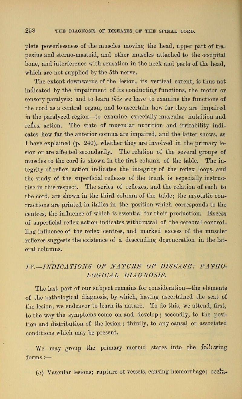 plete powerlessness of the muscles moving the head, upper part of tra- pezius and sterno-mastoid, and other muscles attached to the occipital hone, and interference with sensation in the neck and parts of the head, which are not supplied b}^ the 5th nerve. The extent downwards of the lesion, its vertical extent, is thus not indicated by the impairment of its conducting functions, the motor or sensory paralysis; and to learn this we have to examine the functions of the cord as a central organ, and to ascertain how far they are impaired in the paralyzed region—to examine especially muscular nutrition and re:^ex action. The state of muscular nutrition and irritability indi- cates how far the anterior cornua are impaired, and the latter shows, as I have explained (p. 240), whether they are involved in the primary le- sion or are affected secondarily. The relation of the several groups of muscles to the cord is shown in the first column of the table. The in- tegrity of reflex action indicates the integrity of the reflex loops, and the study of the superficial reflexes of the trunk is especially instruc- tive in this respect. The series of reflexes, and the relation of each to the cord, are shown in the thirii column of the table; the myotatic con- tractions are printed in italics in the position which corresponds to the centres, the influence of which is essential for their production. Excess of superficial reflex action indicates withdrawal of the cerebral control- ling influence of the reflex centres, and marked excess of the muscle reflexes suggests the existence of a descending degeneration in the lat- eral columns. IV.—INDICATIONS OF NATURE OF DISEASE: PATHO- LOGICAL DIAGNOSIS. The last part of our subject remains for consideration—the elements of the pathological diagnosis, by which, having ascertained the seat of the lesion, we endeavor to learn its nature. To do this, we attend, first, to the way the symptoms come on and develop ; secondly, to the posi- tion and distribution of the lesion; thirdly, to any causal or associated conditions which may be present. We may group the primary moroid states into the foII(/wing forms :— {a) Vascular lesions; rupture or vessels, causing hsemorrhage; occlu-