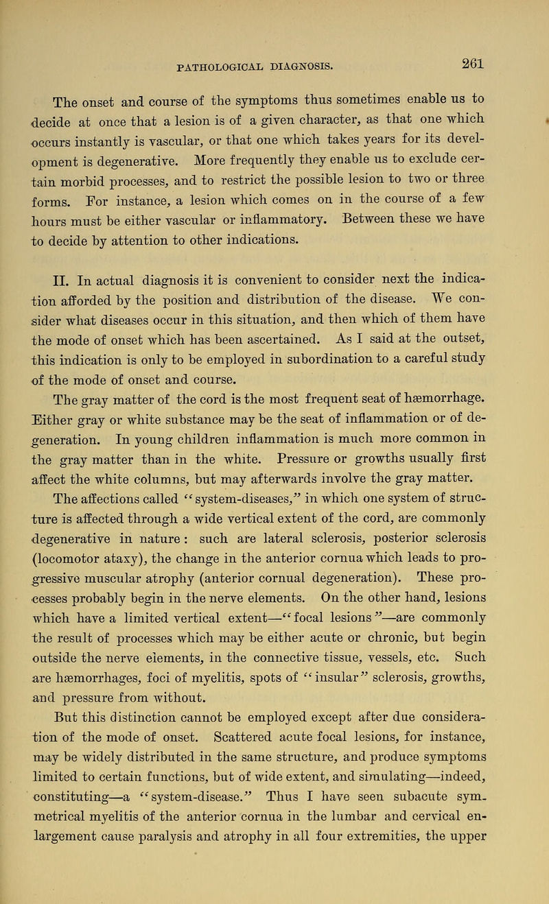 The onset and course of the symptoms thus sometimes enable us to decide at once that a lesion is of a given character, as that one which occurs instantly is vascular, or that one which takes years for its devel- opment is degenerative. More frequently they enable us to exclude cer- tain morbid processes, and to restrict the possible lesion to two or three forms. For instance, a lesion which comes on in the course of a few hours must be either vascular or inflammatory. Between these we have to decide by attention to other indications. II. In actual diagnosis it is convenient to consider next the indica- tion afforded by the position and distribution of the disease. We con- sider what diseases occur in this situation, and then which of them have the mode of onset which has been ascertained. As I said at the outset, this indication is only to be employed in subordination to a careful study of the mode of onset and course. The gray matter of the cord is the most frequent seat of haemorrhage. Either gray or white substance may be the seat of inflammation or of de- feneration. In young children inflammation is much more common in the gray matter than in the white. Pressure or growths usually first affect the white columns, but may afterwards involve the gray matter. The affections called ''system-diseases, in which one system of struc- ture is affected through a wide vertical extent of the cord, are commonly degenerative in nature: such are lateral sclerosis, posterior sclerosis (locomotor ataxy), the change in the anterior cornua which leads to pro- gressive muscular atrophy (anterior cornual degeneration). These pro- cesses probably begin in the nerve elements. On the other hand, lesions which have a limited vertical extent— focal lesions —are commonly the result of processes which may be either acute or chronic, but begin outside the nerve elements, in the connective tissue, vessels, etc. Such are haemorrhages, foci of myelitis, spots of insular sclerosis, growths, and pressure from without. But this distinction cannot be employed except after due considera- tion of the mode of onset. Scattered acute focal lesions, for instance, may be widely distributed in the same structure, and produce symptoms limited to certain functions, but of wide extent, and simulating—indeed, constituting—a ''system-disease. Thus I have seen subacute sym. metrical myelitis of the anterior cornua in the lumbar and cervical en- largement cause paralysis and atrophy in all four extremities, the upper