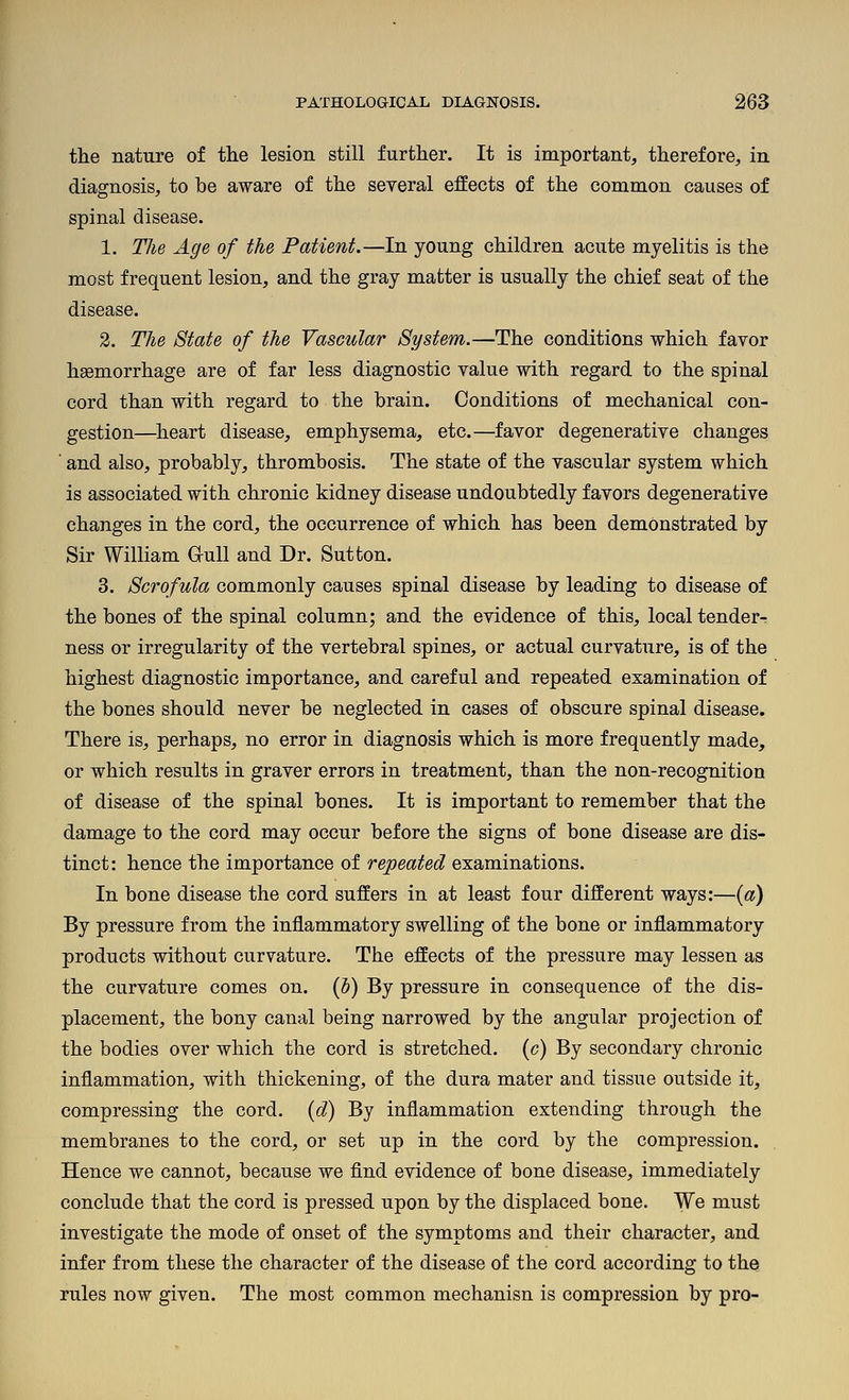 the nature of the lesion still further. It is important, therefore, in diagnosis, to be aware of the several effects of the common causes of spinal disease. 1. The Age of the Patient.—In young children acute myelitis is the most frequent lesion, and the gray matter is usually the chief seat of the disease. 2. The State of the Vascular System.—The conditions which favor haemorrhage are of far less diagnostic value with regard to the spinal cord than with regard to the brain. Conditions of mechanical con- gestion—heart disease, emphysema, etc.—favor degenerative changes ' and also, probably, thrombosis. The state of the vascular system which is associated with chronic kidney disease undoubtedly favors degenerative changes in the cord, the occurrence of which has been demonstrated by Sir William GruU and Dr. Sutton. 3. Scrofula commonly causes spinal disease by leading to disease of the bones of the spinal column; and the evidence of this, local tender- ness or irregularity of the vertebral spines, or actual curvature, is of the highest diagnostic importance, and careful and repeated examination of the bones should never be neglected in cases of obscure spinal disease. There is, perhaps, no error in diagnosis which is more frequently made, or which results in graver errors in treatment, than the non-recognition of disease of the spinal bones. It is important to remember that the damage to the cord may occur before the signs of bone disease are dis- tinct: hence the importance of repeated examinations. In bone disease the cord suffers in at least four different ways:—{a) By pressure from the inflammatory swelling of the bone or inflammatory products without curvature. The effects of the pressure may lessen as the curvature comes on. (5) By pressure in consequence of the dis- placement, the bony canal being narrowed by the angular projection of the bodies over which the cord is stretched, (c) By secondary chronic inflammation, with thickening, of the dura mater and tissue outside it, compressing the cord, {d) By inflammation extending through the membranes to the cord, or set up in the cord by the compression. Hence we cannot, because we find evidence of bone disease, immediately conclude that the cord is pressed upon by the displaced bone. We must investigate the mode of onset of the symptoms and their character, and infer from these the character of the disease of the cord according to the rules now given. The most common mechanisn is compression by pro-