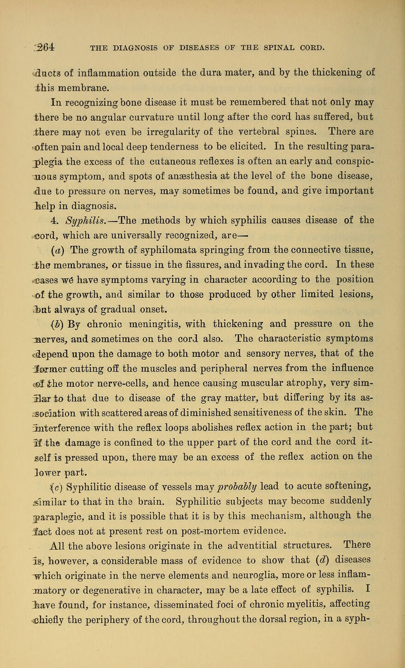 fdacts of inflammation outside the dura mater, and by the thickening of ihis membrane. In recognizing bone disease it must be remembered that not only may there be no angular caryature until long after the cord has suffered, but there may not even be irregularity of the vertebral spines. There are t'Oiten pain and local deep tenderness to be elicited. In the resulting para- plegia the excess of the cutaneous reflexes is often an early and conspic- uous symptom, and spots of anaesthesia at the level of the bone disease, idue to pressure on nerves, may sometimes be found, and give important ielp in diagnosis. 4. Syphilis.—The methods by which syphilis causes disease of the ./cord, which are universally recognized, are— (a) The growth of syphilomata springing from the connective tissue, the membranes, or tissue in the fissures, and invading the cord. In these ««ases w6 have symptoms varying in character according to the position of the growth, and similar to those produced by other limited lesions, (bat always of gradual onset. {b) By chronic meningitis, with thickening and pressure on the 3ierves, and sometimes on the cord also. The characteristic symptoms (depend upon the damage to both motor and sensory nerves, that of the Jflffmer cutting off the muscles and peripheral nerves from the influence c©I ihe motor nerve-cells, and hence causing muscular atrophy, very sim- Sariothat due to disease of the gray matter, but differing by its as- ,3oeiation with scattered areas of diminished sensitiveness of the skin. The finterference with the reflex loops abolishes reflex action in the part; but if the damage is confined to the upper part of the cord and the cord it- self is pressed upon, there may be an excess of the reflex action on the lower part. {e) Syphilitic disease of vessels may probably lead to acute softening, .■similar to that in the brain. Syphilitic subjects may become suddenly iparaplegic, and it is possible that it is by this mechanism, although the 3aet does not at present rest on post-mortem evidence. All the above lesions originate in the adventitial structures. There 3s, however, a considerable mass of evidence to show that (d) diseases -which originate in the nerve elements and neuroglia, more or less inflam- -jnatory or degenerative in character, may be a late effect of syphilis. I laave found, for instance, disseminated foci of chronic myelitis, affecting ^chiefly the periphery of the cord, throughout the dorsal region, in a syph-