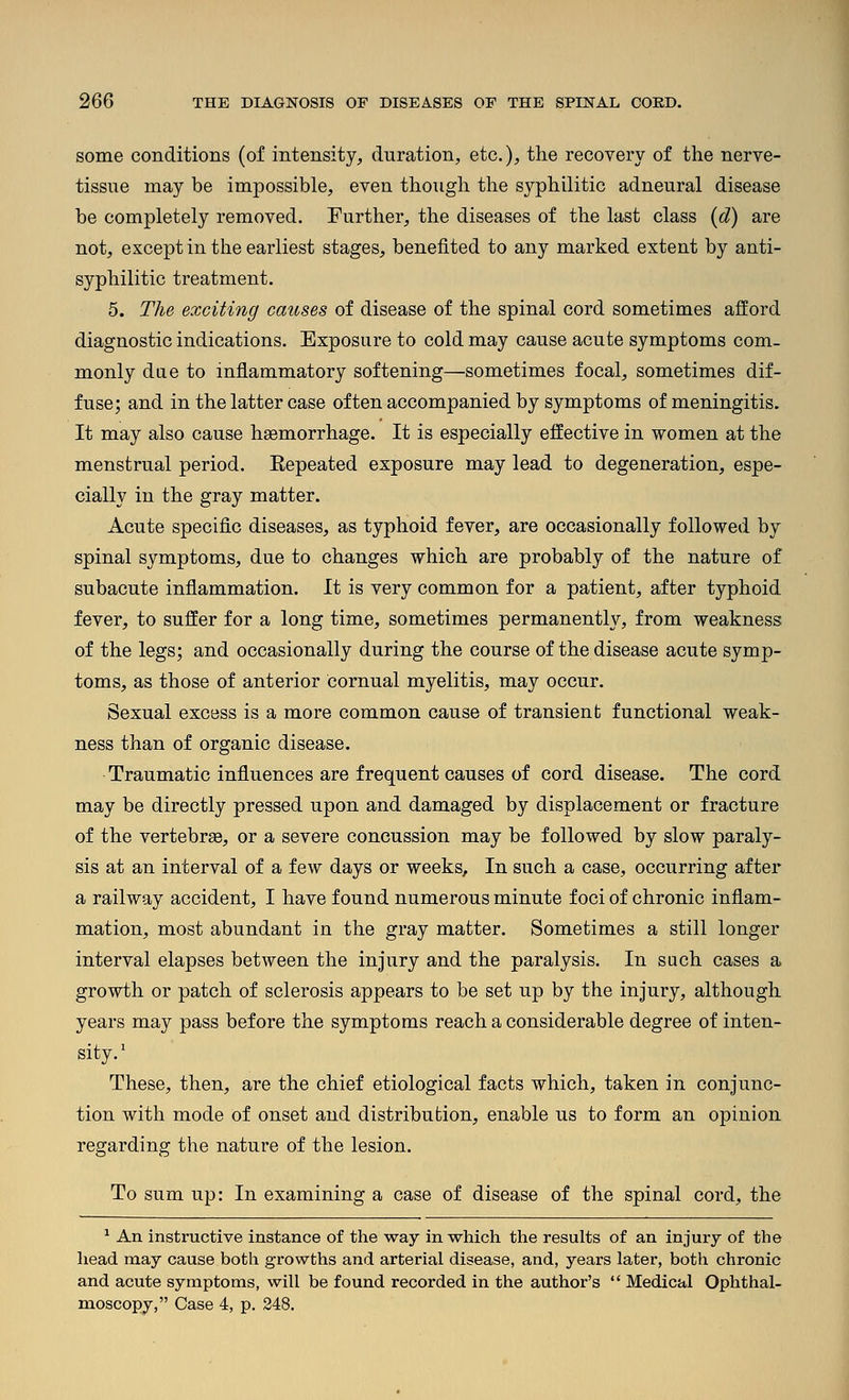 some conditions (of intensity, duration, etc.), the recovery of the nerve- tissue may be impossible, even though the syphilitic adneural disease be completely removed. Further, the diseases of the last class (d) are not, except in the earliest stages, benefited to any marked extent by anti- syphilitic treatment. 5. The exciting causes of disease of the spinal cord sometimes afford diagnostic indications. Exposure to cold may cause acute symptoms com- monly dae to inflammatory softening—sometimes focal, sometimes dif- fuse; and in the latter case of ten accompanied by symptoms of meningitis. It may also cause haemorrhage. It is especially effective in women at the menstrual period. Eepeated exposure may lead to degeneration, espe- cially in the gray matter. Acute specific diseases, as typhoid fever, are occasionally followed by spinal symptoms, due to changes which are probably of the nature of subacute inflammation. It is very common for a patient, after typhoid fever, to suffer for a long time, sometimes permanently, from weakness of the legs; and occasionally during the course of the disease acute symp- toms, as those of anterior cornual myelitis, may occur. Sexual excess is a more common cause of transient functional weak- ness than of organic disease. Traumatic influences are frequent causes of cord disease. The cord may be directly pressed upon and damaged by displacement or fracture of the vertebra, or a severe concussion may be followed by slow paraly- sis at an interval of a few days or weeks. In such a case, occurring after a railway accident, I have found numerous minute foci of chronic inflam- mation, most abundant in the gray matter. Sometimes a still longer interval elapses between the injury and the paralysis. In such cases a growth or patch of sclerosis appears to be set up by the injury, although years may pass before the symptoms reach a considerable degree of inten- sity.' These, then, are the chief etiological facts which, taken in conjunc- tion with mode of onset and distribution, enable us to form an opinion regarding the nature of the lesion. To sum up: In examining a case of disease of the spinal cord, the ^ An instructive instance of the way in which the results of an injury of the head may cause both growths and arterial disease, and, years later, both chronic and acute symptoms, will be found recorded in the author's  Medical Ophthal- moscopy, Case 4, p. 248.