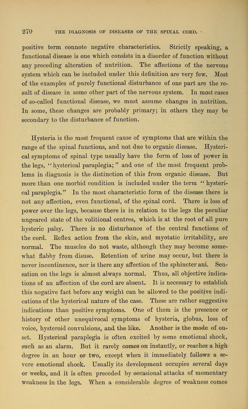 positive term connote negative characteristics. Strictly speaking, a functional disease is one which consists in a disorder of function without any preceding alteration of nutrition. The affections of the nervous system which can be included under this definition are very few. Most of the examples of purely functional disturbance of one part are the re- sult of disease in some other part of the nervous system. In most cases of so-called functional disease, we must assume changes in nutrition. In some, these changes are probably primary; in others they may be secondary to the disturbance of function. Hysteria is the most frequent cause of symptoms that are within the range of the spinal functions, and not due to organic disease. Hysteri- cal symptoms of spinal type usually have the form of loss of power in the legs,  hysterical paraplegia; and one of the most frequent -proh- lems in diagnosis is the distinction of this from organic disease. But more than one morbid condition is included under the term  hysteri- cal paraplegia. In the most characteristic form of the disease there is not any affection, even functional, of the spinal cord. There is loss of power over the legs, because there is in relation to the legs the peculiar ungeared state of the volitional centres, which is at the root of all pure hysteric palsy. There is no disturbance of the central functions of the cordo Keflex action from the skin, and myotatic irritability, are normal. The muscles do not waste, although they may become some- what flabby from disuse. Eetention of urine may occur, but there is never incontinence, nor is there any affection of the sphincter ani. Sen- sation on the legs is almost always normal. Thus, all objective indica- tions of an affection of the cord are absent. It is necessary to establish this negative fact before any weight can be allowed to the positive indi- cations of the hysterical nature of the case. These are rather suggestive indications than positive symptoms. One of them is the presence or history of other unequivocal symptoms of hysteria, globus, loss of voice, hysteroid convulsions, and the like. Another is the mode of on- set. Hysterical paraplegia is often excited by some emotional shock, such as an alarm. But it rarely comes on instantly, or reaches a high degree in an hour or two, except when it immediately follows a se- vere emotional shock. Usually its development occupies several days or weeks, and it is often preceded by occasional attacks of momentary weakness in the legs. When a considerable degree of weakness comes