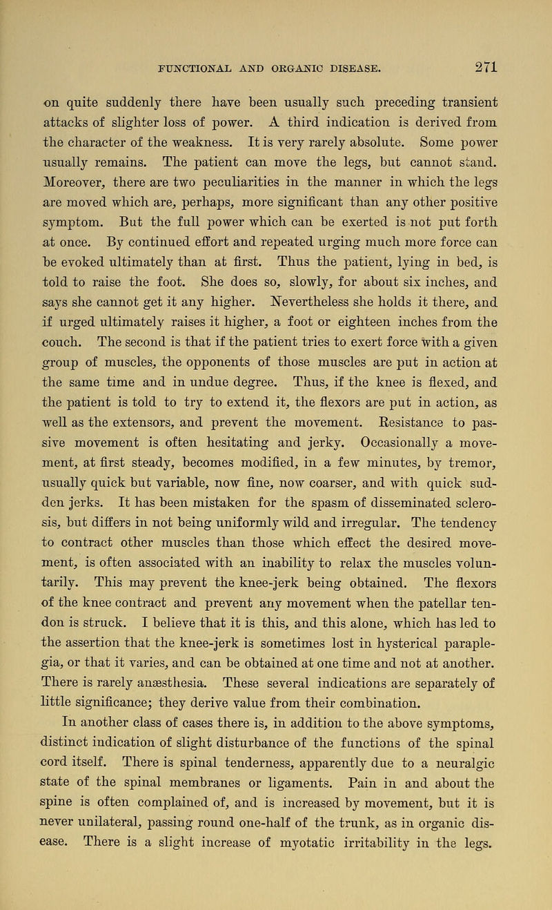 on quite suddenly there have been usually such preceding transient attacks of slighter loss of power. A third indication is derived from the character of the weakness. It is very rarely absolute. Some power usually remains. The patient can move the legs, but cannot stand. Moreover, there are two peculiarities in the manner in which the legs are moved which are, perhaps, more significant than any other positive symptom. But the full power which can be exerted is not put forth at once. By continued effort and repeated urging much more force can be evoked ultimately than at first. Thus the patient, lying in bed, is told to raise the foot. She does so, slowly, for about six inches, and says she cannot get it any higher. Nevertheless she holds it there, and if urged ultimately raises it higher, a foot or eighteen inches from the couch. The second is that if the patient tries to exert force with a given group of muscles, the opponents of those muscles are put in action at the same time and in undue degree. Thus, if the knee is flexed, and the patient is told to try to extend it, the flexors are put in action, as well as the extensors, and prevent the movement. Resistance to pas- sive movement is often hesitating and jerky. Occasionally a move- ment, at first steady, becomes modified, in a few minutes, by tremor, usually quick but variable, now fine, now coarser, and with quick sud- den jerks. It has been mistaken for the spasm of disseminated sclero- sis, but differs in not being uniformly wild and irregular. The tendency to contract other muscles than those which effect the desired move- ment, is often associated with an inability to relax the muscles volun- tarily. This may prevent the knee-jerk being obtained. The flexors of the knee contract and prevent any movement when the patellar ten- don is struck. I believe that it is this, and this alone, which has led to the assertion that the knee-jerk is sometimes lost in hysterical paraple- gia, or that it varies, and can be obtained at one time and not at another. There is rarely ansesthesia. These several indications are separately of little significance; they derive value from their combination. In another class of cases there is, in addition to the above symptoms, distinct indication of slight disturbance of the functions of the spinal cord itself. There is spinal tenderness, apparently due to a neuralgic state of the spinal membranes or ligaments. Pain in and about the spine is often complained of, and is increased by movement, but it is never unilateral, passing round one-half of the trunk, as in organic dis- ease. There is a slight increase of myotatic irritability in the legs.