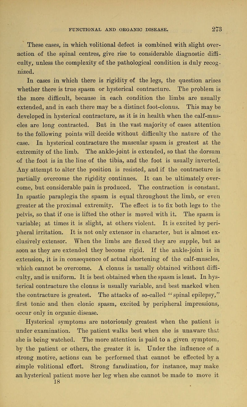 These cases, in which volitional defect is combined with slight over- action of the spinal centres, give rise to considerable diagnostic diffi- culty, unless the complexity of the pathological condition is duly recog- nized. In cases in which there is rigidity of the legs, the question arises whether there is true spasm or hysterical contracture. The problem is the more difficult, because in each condition the limbs are usually •extended, and in each there may be a distinct foot-clonus. This may be developed in hysterical contracture, as it is in health when the calf-mus- cles are long contracted. But in the vast majority of cases attention to the following points will decide without difficulty the nature of the case. In hysterical contracture the muscular spasm is greatest at the 'extremity of the limb. The ankle-joint is extended, so that the dorsum -of the foot is in the line of the tibia, and the foot is usually inverted. Any attempt to alter the position is resisted, and if the contracture is partially overcome the rigidity continues. It can be ultimately over- come, but considerable pain is produced. The contraction is constant. In spastic paraplegia the spasm is equal throughout the limb, or even greater at the proximal extremity. The effect is to fix both legs to the pelvis, so that if one is lifted the other is moved with it. The spasm is variable; at times it is slight, at others violent. It is excited by peri- pheral irritation. It is not only extensor in character, but is almost ex- clusively extensor. When the limbs are flexed they are supple, but as soon as they are extended they become rigid. If the ankle-joint is in extension, it is in consequence of actual shortening of the calf-muscles, which cannot be overcome. A clonus is usually obtained without diffi- culty, and is uniform. It is best obtained when the spasm is least. In hys- terical contracture the clonus is usually variable, and best marked when the contracture is greatest. The attacks of so-called  spinal epilepsy, jBrst tonic and then clonic spasm, excited by peripheral impressions, •occur only in organic disease. Hysterical symptoms are notoriously greatest when the patient is under examination. The patient walks best when she is unaware that she is being watched. The more attention is paid to a given symptom, by the patient or others, the greater it is. Under the influence of a strong motive, actions can be performed that cannot be effected by a simple volitional effort. Strong faradization, for instance, may make an hysterical patient move her leg when she cannot be made to move it 18