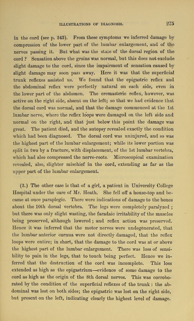 in the cord (see p. 243). From these symptoms we inferred damage by compression of the lower part of the lumbar enlargement, and of the nerves passing it. But what was the state of the dorsal region of the cord ? Sensation above the groins was normal, but this does not exclude slight damage to the cord, since the impairment of sensation caused by slight damage may soon pass away. Here it was that the superficial trunk reflexes assisted us. We found that the epigastric reflex and the abdominal reflex were perfectly natural on each side, even in the lower part of the abdomen. The cremasteric reflex, however, was active on the right side, absent on the left; so that we had evidence that the dorsal cord was normal, and that the damage commenced at the 1st lumbar nerve, where the reflex loops were damaged on the left side and normal on the right, and that just below this point the damage was great. The patient died, and the autopsy revealed exactly the condition which had been diagnosed. The dorsal cord was uninjured, and so was the highest part of the lumbar enlargement; while its lower portion was split in two by a fracture, with displacement, of the 1st lumbar vertebra, which had also compressed the nerve-roots. Microscopical examination revealed, also, slighter mischief in the cord, extending as far as the upper part of the lumbar enlargement. (2.) The other case is that of a girl, a patient in University College Hospital under the care of Mr. Heath. She fell off a house-top and be- came at once paraplegic. There were indications of damage to the bones about the 10th dorsal vertebra. The legs were completely paralyzed ; but there was only slight wasting, the faradaic irritability of the muscles being preserved, although lowered; and reflex action was preserved. Hence it was inferred that the motor nerves were undegenerated, that the lumbar anterior cornua were not directly damaged, that the reflex loops were entire; in short, that the damage to the cord was at or above the highest part of the lumbar enlargement. There was loss of sensi- bility to pain in the legs, that to touch being perfect. Hence we in- ferred that the destruction of the cord was incomplete. This loss extended as high as the epigastrium—evidence of some damage to the cord as high as the origin of the 8th dorsal nerves. This was corrobo- rated by the condition of the superficial refiexes of the trunk : the ab- dominal was lost on both sides; the epigastric was lost on the right side, but present on the left, indicating clearly the highest level of damage.