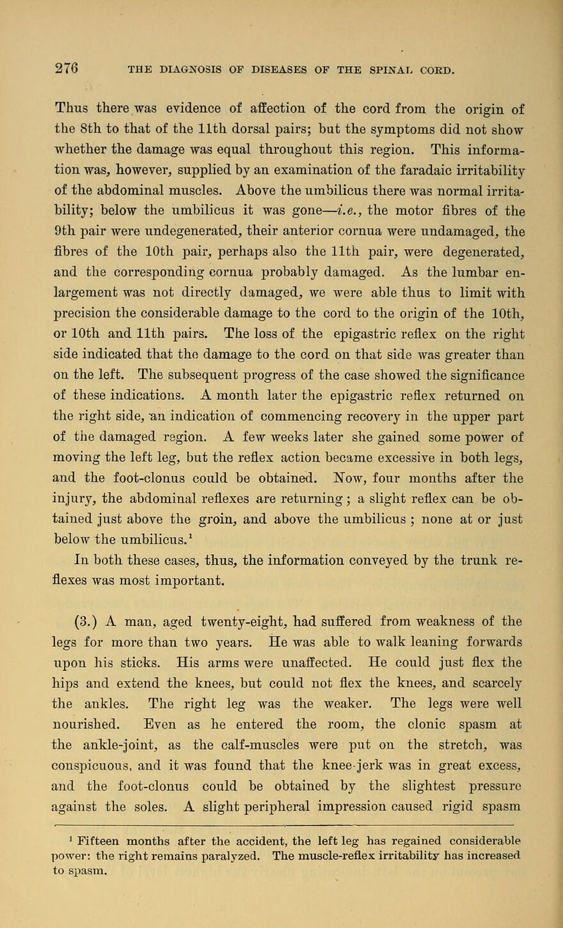 Thus there was evidence of afEection of the cord from the origin of the 8th to that of the 11th dorsal pairs; but the symptoms did not show whether the damage was equal throughout this region. This informa- tion was, however, supplied by an examination of the faradaic irritability of the abdominal muscles. Above the umbilicus there was normal irrita- bility; below the umbilicus it was gone—i.e., the motor fibres of the 9th pair were undegenerated, their anterior cornua were undamaged, the fibres of the 10th pair, perhaps also the 11th pair, were degenerated, and the corresponding cornua probably damaged. As the lumbar en- largement was not directly damaged, we were able thus to limit with precision the considerable damage to the cord to the origin of the 10th, or 10th and 11th pairs. The loss of the epigastric reflex on the right side indicated that the damage to the cord on that side was greater than on the left. The subsequent progress of the case showed the significance of these indications. A month later the epigastric reflex returned on the right side, an indication of commencing recovery in the upper part of the damaged region. A few weeks later she gained some power of moving the left leg, but the reflex action became excessive in both legs, and the foot-clonus could be obtained, l^ow, four months after the injury, the abdominal reflexes are returning; a slight reflex can be ob- tained just above the groin, and above the umbilicus ; none at or just below the umbilicus. ^ In both these cases, thus, the information conveyed by the trunk re- flexes was most important. (3.) A man, aged twenty-eight, had suffered from weakness of the legs for more than two years. He was able to walk leaning forwards upon his sticks. His arms were unaffected. He could just flex the hips and extend the knees, but could not flex the knees, and scarcely the ankles. The right leg was the weaker. The legs were well nourished. Even as he entered the room, the clonic spasm at the ankle-joint, as the calf-muscles were put on the stretch, was conspicuous, and it was found that the knee-jerk was in great excess, and the foot-clonus could be obtained by the slightest pressure against the soles. A slight peripheral impression caused rigid spasm ' Fifteen months after the accident, the left leg has regained considerable power: the right remains paralyzed. The muscle-reflex irritability has increased to spasm.