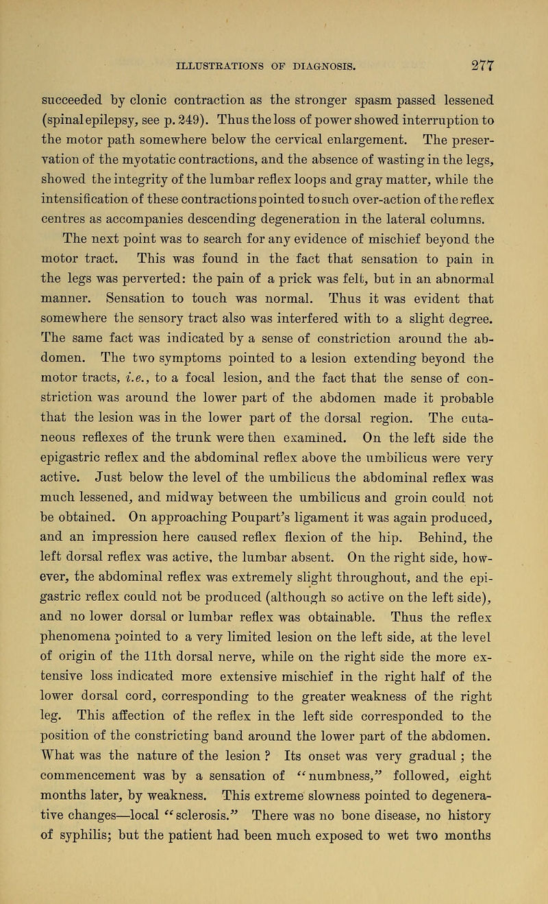 succeeded by clonic contraction as the stronger spasm passed lessened (spinal epilepsy, see p. 249). Thus the loss of power showed interruption to the motor path somewhere below the cervical enlargement. The preser- vation of the myotatic contractions, and the absence of wasting in the legs, showed the integrity of the lumbar reflex loops and gray matter, while the intensification of these contractions pointed to such over-action of the reflex centres as accompanies descending degeneration in the lateral columns. The next point was to search for any evidence of mischief beyond the motor tract. This was found in the fact that sensation to pain in the legs was perverted: the pain of a prick was felt, but in an abnormal manner. Sensation to touch was normal. Thus it was evident that somewhere the sensory tract also was interfered with to a slight degree. The same fact was indicated by a sense of constriction around the ab- domen. The two symptoms pointed to a lesion extending beyond the motor tracts, i.e., to a focal lesion, and the fact that the sense of con- striction was around the lower part of the abdomen made it probable that the lesion was in the lower part of the dorsal region. The cuta- neous reflexes of the trunk were then examined. On the left side the epigastric reflex and the abdominal reflex above the umbilicus were very active. Just below the level of the umbilicus the abdominal reflex was much lessened, and midway between the umbilicus and groin could not be obtained. On approaching Poupart^s ligament it was again produced, and an impression here caused reflex flexion of the hip. Behind, the left dorsal reflex was active, the lumbar absent. On the right side, how- ever, the abdominal reflex was extremely slight throughout, and the epi- gastric reflex could not be produced (although so active on the left side), and no lower dorsal or lumbar reflex was obtainable. Thus the reflex phenomena pointed to a very limited lesion on the left side, at the level of origin of the 11th dorsal nerve, while on the right side the more ex- tensive loss indicated more extensive mischief in the right half of the lower dorsal cord, corresponding to the greater weakness of the right leg. This affection of the reflex in the left side corresponded to the position of the constricting band around the lower part of the abdomen. What was the nature of the lesion ? Its onset was very gradual; the commencement was by a sensation of numbness, followed, eight months later, by weakness. This extreme slowness pointed to degenera- tive changes—local ''sclerosis.' There was no bone disease, no history of syphilis; but the patient had been much exposed to wet two months