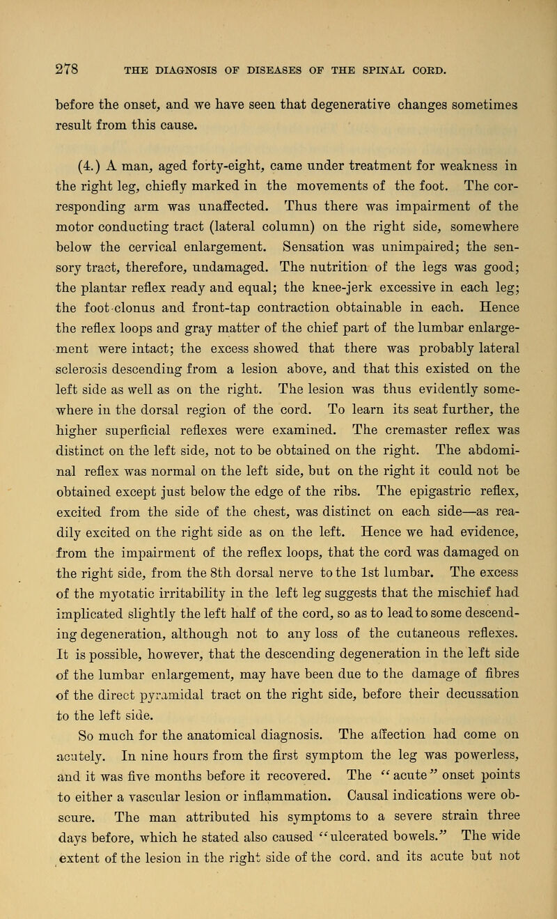 before the onset, and we have seen that degenerative changes sometimes result from this cause. (4.) A man, aged forty-eight, came under treatment for weakness in the right leg, chiefly marked in the movements of the foot. The cor- responding arm was unaffected. Thus there was impairment of the motor conducting tract (lateral column) on the right side, somewhere below the cervical enlargement. Sensation was unimpaired; the sen- sory tract, therefore, undamaged. The nutrition of the legs was good; the plantar reflex ready and equal; the knee-jerk excessive in each leg; the foot clonus and front-tap contraction obtainable in each. Hence the reflex loops and gray matter of the chief part of the lumbar enlarge- ment were intact; the excess showed that there was probably lateral sclerosis descending from a lesion above, and that this existed on the left side as well as on the right. The lesion was thus evidently some- where in the dorsal region of the cord. To learn its seat further, the higher superficial reflexes were examined. The cremaster reflex was distinct on the left side, not to be obtained on the right. The abdomi- nal reflex was normal on the left side, but on the right it could not be obtained except just below the edge of the ribs. The epigastric reflex, excited from the side of the chest, was distinct on each side—as rea- dily excited on the right side as on the left. Hence we had evidence, from the impairment of the reflex loops, that the cord was damaged on the right side, from the 8th dorsal nerve to the 1st lumbar. The excess of the myotatic irritability in the left leg suggests that the mischief had implicated slightly the left half of the cord, so as to lead to some descend- ing degeneration, although not to any loss of the cutaneous reflexes. It is possible, however, that the descending degeneration in the left side of the lumbar enlargement, may have been due to the damage of fibres of the direct pyramidal tract on the right side, before their decussation to the left side. So much for the anatomical diagnosis. The affection had come on acutely. In nine hours from the first symptom the leg was powerless, and it was five months before it recovered. The  acute  onset points to either a vascular lesion or inflammation. Causal indications were ob- scure. The man attributed his symptoms to a severe strain three days before, which he stated also caused ''ulcerated bowels. The wide extent of the lesion in the right side of the cord, and its acute but not