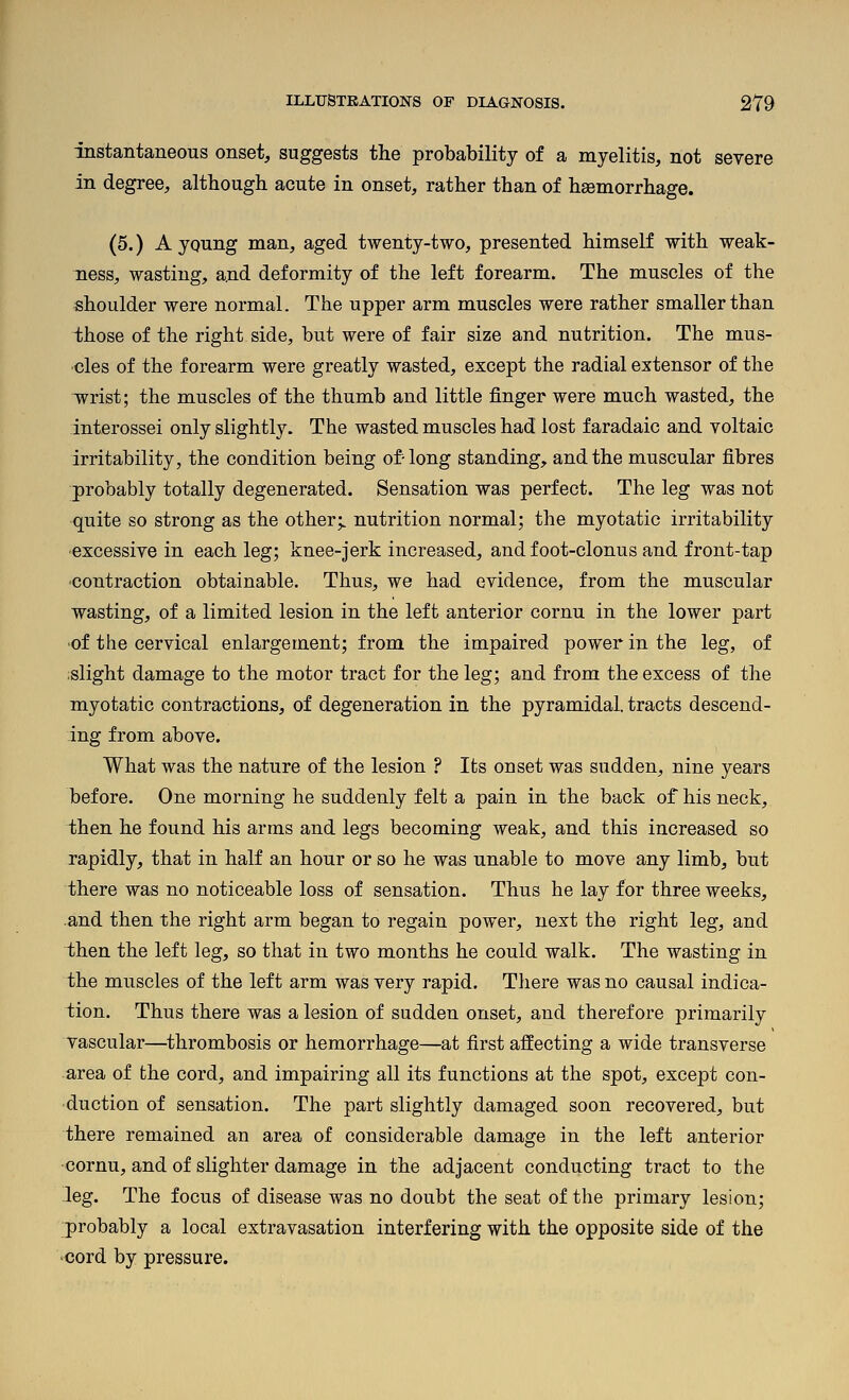 instantaneous onset, suggests the probability of a myelitis, not severe in degree, although acute in onset, rather than of haemorrhage. (5.) A young man, aged twenty-two, presented himself with weak- ness, wasting, and deformity of the left forearm. The muscles of the shoulder were normal. The upper arm muscles were rather smaller than ihose of the right side, but were of fair size and nutrition. The mus- cles of the forearm were greatly wasted, except the radial extensor of the wrist; the muscles of the thumb and little finger were much wasted, the interossei only slightly. The wasted muscles had lost faradaic and voltaic irritability, the condition being of-long standing, and the muscular fibres probably totally degenerated. Sensation was perfect. The leg was not quite so strong as the other;, nutrition normal; the myotatic irritability •excessive in each leg; knee-jerk increased, and foot-clonus and front-tap ■contraction obtainable. Thus, we had evidence, from the muscular wasting, of a limited lesion in the left anterior cornu in the lower part ■of the cervical enlargement; from the impaired power in the leg, of islight damage to the motor tract for the leg; and from the excess of the myotatic contractions, of degeneration in the pyramidal, tracts descend- ing from above. What was the nature of the lesion ? Its onset was sudden, nine years before. One morning he suddenly felt a pain in the back of his neck, then he found his arms and legs becoming weak, and this increased so rapidly, that in half an hour or so he was unable to move any limb, but there was no noticeable loss of sensation. Thus he lay for three weeks, and then the right arm began to regain power, next the right leg, and then the left leg, so that in two months he could walk. The wasting in the muscles of the left arm was very rapid. There was no causal indica- tion. Thus there was a lesion of sudden onset, and therefore primarily vascular—thrombosis or hemorrhage—at first affecting a wide transverse area of the cord, and impairing all its functions at the spot, except con- duction of sensation. The part slightly damaged soon recovered, but there remained an area of considerable damage in the left anterior cornu, and of slighter damage in the adjacent conducting tract to the -leg. The focus of disease was no doubt the seat of the primary lesion; probably a local extravasation interfering with the opposite side of the •cord by pressure.