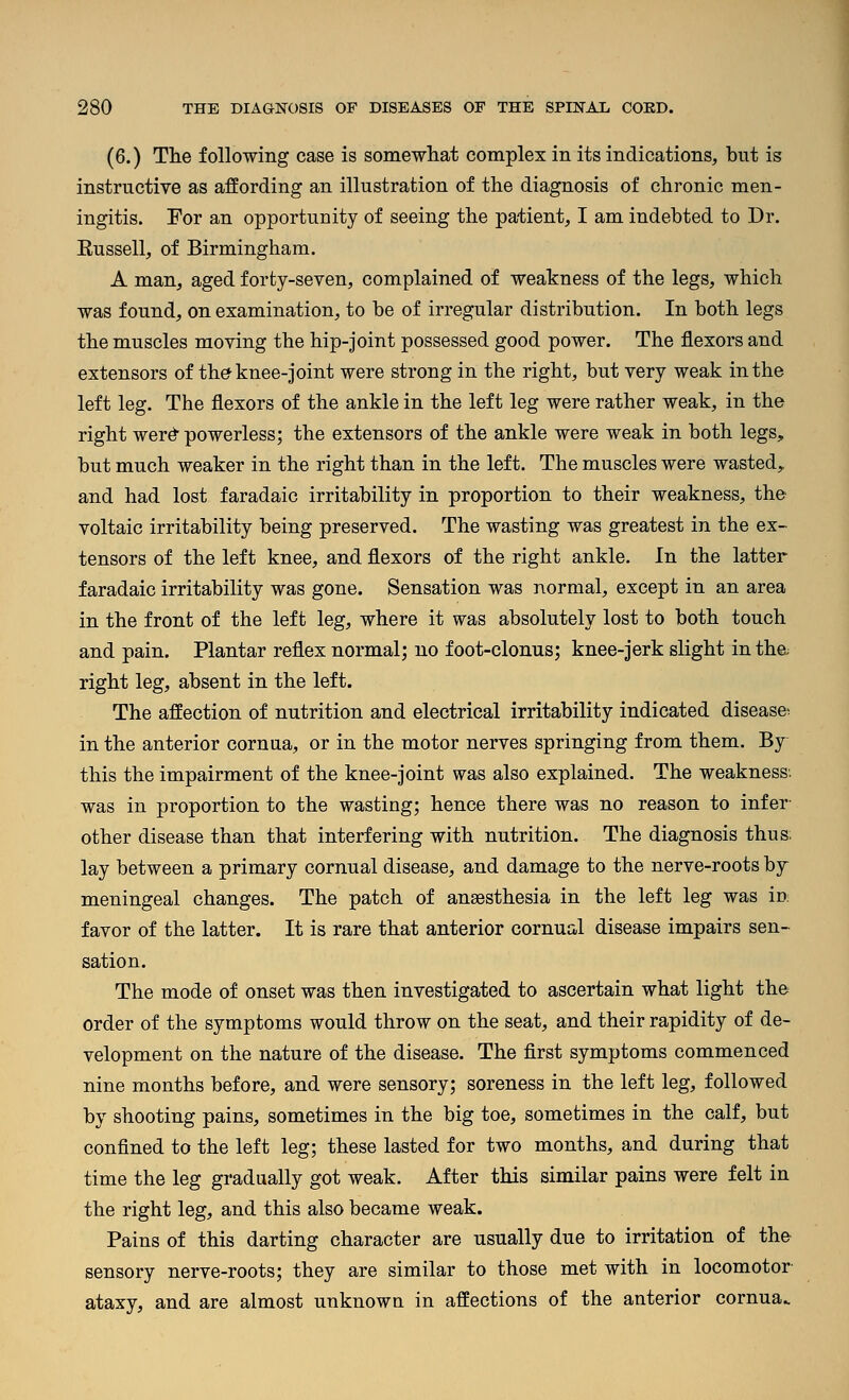 (6.) The following case is somewhat complex in its indications, but is instructive as affording an illustration of the diagnosis of chronic men- ingitis. For an opportunity of seeing the patient, I am indebted to Dr. Eussell, of Birmingham. A man, aged forty-seven, complained of weakness of the legs, which was found, on examination, to be of irregular distribution. In both legs the muscles moving the hip-Joint possessed good power. The flexors and extensors of th^ knee-joint were strong in the right, but very weak in the left leg. The flexors of the ankle in the left leg were rather weak, in the right werd powerless; the extensors of the ankle were weak in both legs, but much weaker in the right than in the left. The muscles were wasted, and had lost faradaic irritability in proportion to their weakness, the voltaic irritability being preserved. The wasting was greatest in the ex- tensors of the left knee, and flexors of the right ankle. In the latter faradaic irritability was gone. Sensation was normal, except in an area in the front of the left leg, where it was absolutely lost to both touch and pain. Plantar reflex normal; no foot-clonus; knee-jerk slight in the; right leg, absent in the left. The affection of nutrition and electrical irritability indicated disease^ in the anterior cornua, or in the motor nerves springing from them. By this the impairment of the knee-joint was also explained. The weakness, was in proportion to the wasting; hence there was no reason to infer- other disease than that interfering with nutrition. The diagnosis thus, lay between a primary cornual disease, and damage to the nerve-roots by meningeal changes. The patch of anaesthesia in the left leg was in favor of the latter. It is rare that anterior cornual disease impairs sen- sation. The mode of onset was then investigated to ascertain what light the order of the symptoms would throw on the seat, and their rapidity of de- velopment on the nature of the disease. The first symptoms commenced nine months before, and were sensory; soreness in the left leg, followed by shooting pains, sometimes in the big toe, sometimes in the calf, but confined to the left leg; these lasted for two months, and during that time the leg gradually got weak. After this similar pains were felt in the right leg, and this also became weak. Pains of this darting character are usually due to irritation of the sensory nerve-roots; they are similar to those met with in locomotor ataxy, and are almost unknown in affections of the anterior cornua..