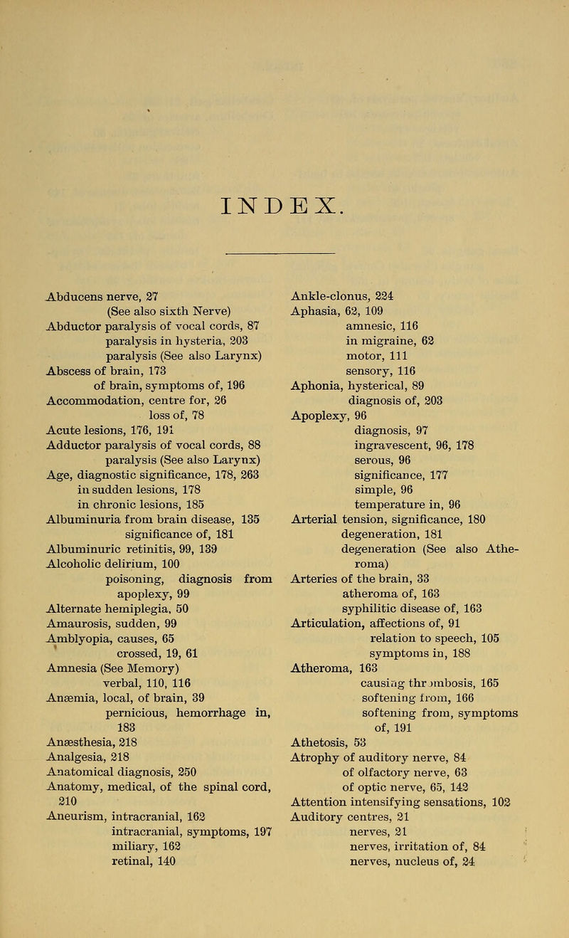 INDEX Abducens nerve, 27 (See also sixth Nerve) Abductor paralysis of vocal cords, 87 paralysis in hysteria, 203 paralysis (See also Laiynx) Abscess of brain, 173 of brain, symptoms of, 196 Accoramodation, centre for, 26 loss of, 78 Acute lesions, 176, 191 Adductor paralysis of vocal cords, 88 paralysis (See also Larynx) Age, diagnostic significance, 178, 263 in sudden lesions, 178 in chronic lesions, 185 Albuminuria from brain disease, 185 significance of, 181 Albuminuric retinitis, 99, 139 Alcoholic delirium, 100 poisoning, diagnosis from apoplexy, 99 Alternate hemiplegia. 50 Amaurosis, sudden, 99 Amblyopia, causes, 65 crossed, 19, 61 Amnesia (See Memory) verbal, 110, 116 Anaemia, local, of brain, 39 pernicious, hemorrhage in, 183 Angesthesia, 218 Analgesia, 218 Anatomical diagnosis, 250 Anatomy, medical, of the spinal cord, 210 Aneurism, intracranial, 162 intracranial, symptoms, 197 miliary, 162 retinal, 140 Ankle-clonus, 224 Aphasia, 62, 109 amnesic, 116 in migraine, 62 motor, 111 sensory, 116 Aphonia, hysterical, 89 diagnosis of, 203 Apoplexy, 96 diagnosis, 97 ingravescent, 96, 178 serous, 96 significance, 177 simple, 96 temperature in, 96 Arterial tension, significance, 180 degeneration, 181 degeneration (See also Athe- roma) Arteries of the brain, 33 atheroma of, 163 syphilitic disease of, 163 Articulation, affections of, 91 relation to speech, 105 symptoms in, 188 Atheroma, 163 causing thrjmbosis, 165 softening from, 166 softening from, symptoms of, 191 Athetosis, 53 Atrophy of auditory nerve, 84 of olfactory nerve, 63 of optic nerve, 65, 142 Attention intensifying sensations, 102 Auditory centres, 21 nerves, 21 nerves, irritation of, 84 nerves, nucleus of, 24