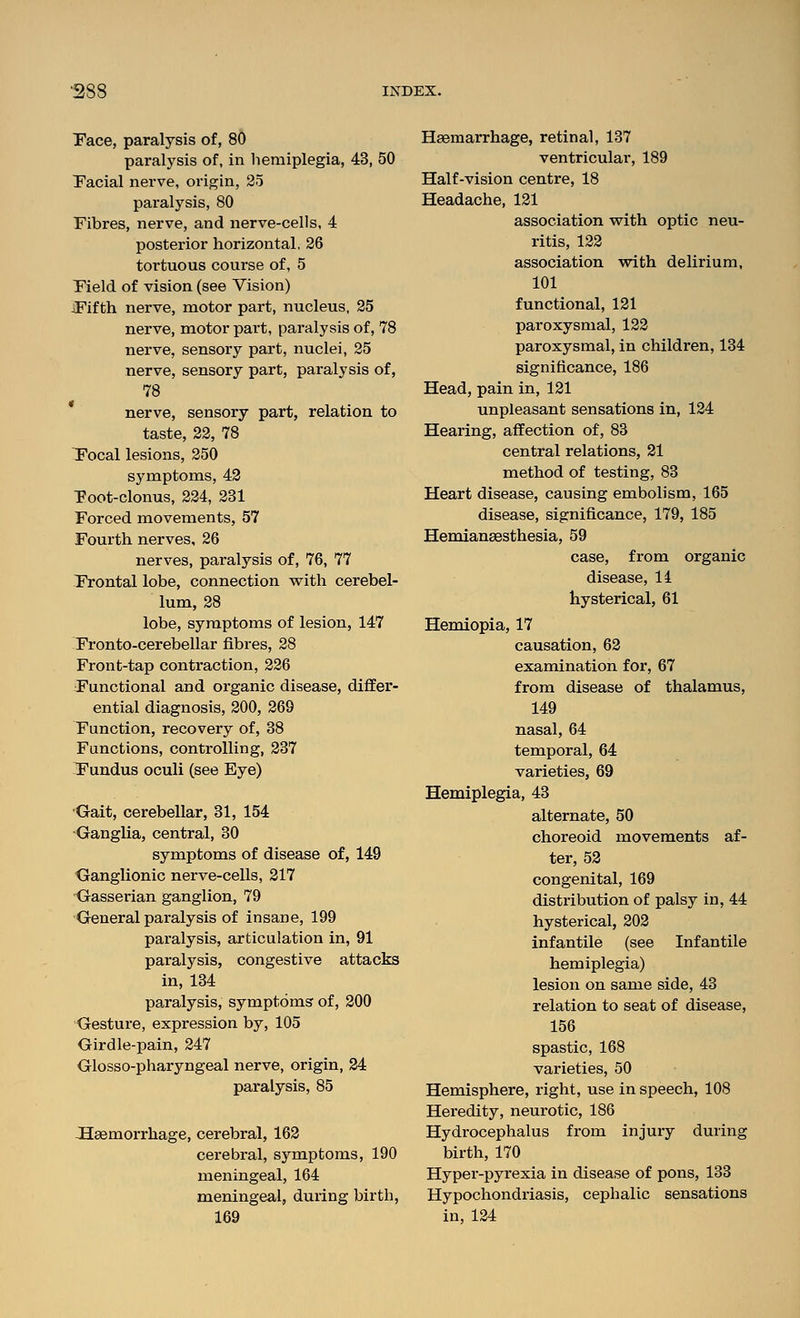 Pace, paralysis of, 80 paralysis of, in hemiplegia, 43, 50 Facial nerve, origin, 25 paralysis, 80 Fibres, nerve, and nerve-cells, 4 posterior horizontal, 26 tortuous course of, 5 Field of vision (see Vision) Fifth nerve, motor part, nucleus, 25 nerve, motor part, paralysis of, 78 nerve, sensory part, nuclei, 25 nerve, sensory part, paralysis of, 78 nerve, sensory part, relation to taste, 22, 78 Focal lesions, 250 symptoms, 43 Foot-clonus, 224, 231 Forced movements, 57 Fourth nerves, 26 nerves, paralysis of, 76, 77 Frontal lobe, connection vrith cerebel- lum, 28 lobe, symptoms of lesion, 147 Fronto-cerebellar fibres, 28 Front-tap contraction, 226 Functional and organic disease, differ- ential diagnosis, 200, 269 Function, recovery of, 38 Functions, controlling, 237 Fundus oculi (see Eye) Gait, cerebellar, 31, 154 Ganglia, central, 30 symptoms of disease of, 149 Ganglionic nerve-cells, 317 -Gasserian ganglion, 79 General paralysis of insane, 199 paralysis, articulation in, 91 paralysis, congestive attacks in, 134 paralysis, symptoms of, 200 Gesture, expression by, 105 Girdle-pain, 247 Glosso-pharyngeal nerve, origin, 34 paralysis, 85 haemorrhage, cerebral, 162 cerebral, symptoms, 190 meningeal, 164 meningeal, during birth, 169 Haemarrhage, retinal, 137 ventricular, 189 Half-vision centre, 18 Headache, 121 association with optic neu- ritis, 122 association vsrith delirium, 101 functional, 121 paroxysmal, 123 paroxysmal, in children, 134 significance, 186 Head, pain in, 121 unpleasant sensations in, 124 Hearing, affection of, 83 central relations, 21 method of testing, 83 Heart disease, causing embolism, 165 disease, significance, 179, 185 Hemiansesthesia, 59 case, from organic disease, li hysterical, 61 Hemiopia, 17 causation, 62 examination for, 67 from disease of thalamus, 149 nasal, 64 temporal, 64 varieties, 69 Hemiplegia, 43 alternate, 50 choreoid movements af- ter, 53 congenital, 169 distribution of palsy in, 44 hysterical, 202 infantile (see Infantile hemiplegia) lesion on same side, 43 relation to seat of disease, 156 spastic, 168 varieties, 50 Hemisphere, right, use in speech, 108 Heredity, neurotic, 186 Hydrocephalus from injury during birth, 170 Hyper-pyrexia in disease of pons, 133 Hypochondriasis, cephalic sensations in, 124