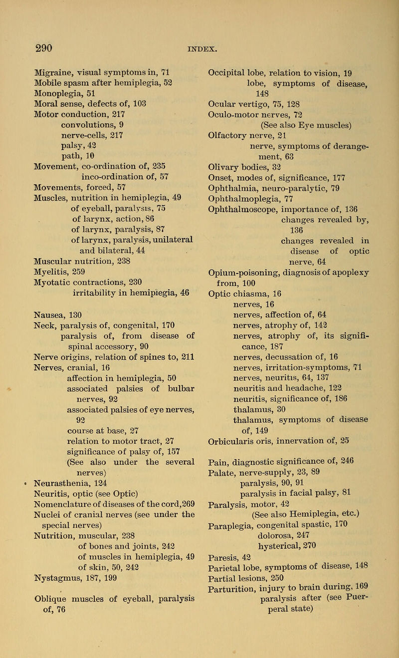 Migraine, visual symptoms in, 71 Mobile spasm after hemiplegia, 53 Monoplegia, 51 Moral sense, defects of, 103 Motor conduction, 217 convolutions, 9 nerve-cells, 217 palsy, 42 path, 10 Movement, co-ordination of, 235 inco-ordination of, 57 Movements, forced, 57 Muscles, nutrition in hemiplegia, 49 of eyeball, paralysis, 75 of larynx, action, 86 of larynx, paralysis, 87 of larynx, paralysis, unilateral and bilateral, 44 Muscular nutrition, 238 Myelitis, 259 Myotatic contractions, 230 irritability in hemiplegia, 46 Nausea, 130 Neck, paralysis of, congenital, 170 paralysis of, from disease of spinal accessory, 90 Nerve origins, relation of spines to, 211 Nerves, cranial, 16 affection in hemiplegia, 50 associated palsies of bulbar nerves, 92 associated palsies of eye nerves, 92 course at base, 27 relation to motor tract, 27 significance of palsy of, 157 (See also under the several nerves) Neurasthenia, 124 Neuritis, optic (see Optic) Nomenclature of diseases of the cord,269 Nuclei of cranial nerves (see under the special nerves) Nutrition, muscular, 238 of bones and joints, 242 of muscles in hemiplegia, 49 of skin, 50, 242 Nystagmus, 187, 199 Oblique muscles of eyeball, paralysis of, 76 Occipital lobe, relation to vision, 19 lobe, symptoms of disease, 148 Ocular vertigo, 75, 128 Oculo-motor nerves, 72 (See also Eye muscles) Olfactory nerve, 21 nerve, symptoms of derange- ment, 63 Olivary bodies, 32 Onset, modes of, significance, 177 Ophthalmia, neuro-paralytic, 79 Ophthalmoplegia, 77 Ophthalmoscope, importance of, 136 changes revealed by, 136 changes revealed in disease of optic nerve, 64 Opium-poisoning, diagnosis of apoplexy from, 100 Optic chiasma, 16 nerves, 16 nerves, affection of, 64 nerves, atrophy of, 142 nerves, atrophy of, its signifi- cance, 187 nerves, decussation of, 16 nerves, irritation-symptoms, 71 nerves, neuritis, 64, 137 neuritis and headache, 122 neuritis, significance of, 186 thalamus, 30 thalamus, symptoms of disease of, 149 Orbicularis oris, innervation of, 25 Pain, diagnostic significance of, 246 Palate, nerve-supply, 23, 89 paralysis, 90, 91 paralysis in facial palsy, 81 Paralysis, motor, 42 (See also Hemiplegia, etc.) Paraplegia, congenital spastic, 170 dolorosa, 247 hysterical, 270 Paresis, 42 Parietal lobe, symptoms of disease, 148 Partial lesions, 250 Parturition, injury to brain during, 169 paralysis after (see Puer- peral state)