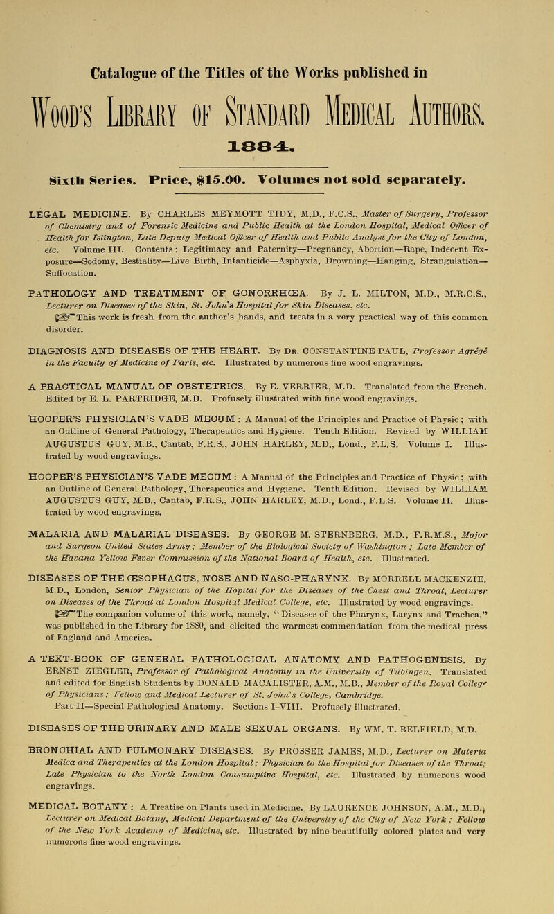 WOOD'S Library of Standard Medical Authors. X88^. Sixth Series. Price, $15.00, Volumes not sold separately. LEGAL MEDICINE. By CHARLES MEYMOTT TIDT, U.X).,'P.C.B., Master of Surgery, Professor of Chemistry and of Forensic Medicine and Public Health at the Londoti Hospital, Medical Officer of Health for Islington, Late Deputy Medical Officer of Health and Public Analyst for the City of London, etc. Volume III. Contents : Legitimacy and Paternity—Pregnancy, Abortion—Rape, Indecent Ex- posure—Sodomy, Bestiality—Live Birth, Infanticide—Asphyxia, Drowning—Hanging, Strangulation— Suffocation. PATHOLOG-Y AND TREATMENT OF GONORRHCEA. By J. L. MILTON, M.D., M.R.C.S., Lecturer on Diseases of the Skin, St. Johrii Hospital for Skin Diseases, etc. J^^~This work is fresh from the author's hands, and treats in a very practical way of this common disorder. DIAGNOSIS AND DISEASES OF THE HEART. By Dr. COJirSTANTINE PAUL, Professor Agrege in the Faculty of Medicine of Paris, etc. Illustrated by numerous fine wood engravings. A PRACTICAL MANUAL OF OBSTETRICS. By E. VERRIER, M.D. Translated from the French. Edited by E. L. PARTRIDG-B, M.D. Profusely illustrated with fine wood engravings. HOOPER'S PHYSICIAN'S VADE MEGUM : A Manual of the Principles and Practice o£ Physic ; with an Outline of General Pathology, Therapeutics and Hygiene. Tenth Edition. Revised by WILLIAM AUGUSTUS GUY, M.B., Cantab, F.R.S,, JOHN HARLEY, M.D., Lond., F.L.S. Volume I. Illus- trated by wood engravings. HOOFER'S PHYSICIAN'S VADE MECUM : A Manual of the Principles and Practice of Physic ; with an Outline of General Pathology, Therapeutics and Hygiene. Tenth Edition. Revised by WILLIAM AUGUSTUS GUY, M.B., Cantab, F.R.S., JOHN HARLEY, M.D., Lond., F.L.S. Volume IL Illus- trated by wood engravings. MALARIA AND MALARIAL DISEASES. By GEORGE M. STERNBERG, M.D., F.R.M.S., Major and Surgeon United States Army; Member of the Biological Society of Washington ; Late Member of the Havana Yellow Fever Commission of the National Board of Health, etc. Illustrated. DISEASES OF THE (ESOPHAGUS, NOSE AND NASO-PHARYNX. By MORRELL MACKENZIE, M.D., London, Senior Physician of the Hopital for the Diseases of the Chest and Throat, Lecturer on Diseases oj the Throat at Londo?i Hospital Medical College, etc. Illustrated by wood engravings. B^^The companion volume of this work, namely, Diseases of the Pharynx, Larynx and Trachea, was published in the Library for 1880, and elicited the warmest commendation from the medical press of England and America. A TEXT-BOOK OF GENERAL PATHOLOGICAL ANATOMY AND PATHOGENESIS. By ERNST ZIEGLER, Professor of Pathological Anatomy iti the University of Tlibingen. Translated and edited for English Students by DONALD MACALISTER, A.M., M.B., Member of the Royal Colleg of Physicians; Fellow and Medical Lecturer of St. John's College, Cambridge. Part II—Special Pathological Anatomy. Sections I-VIII. Profusely illustrated. DISEASES OF THE URINARY AND MALE SEXUAL ORGANS. By \VM. T. BELFIELD, M.D. BRONCHIAL AND PULMONARY DISEASES. By PR03SER JAMBS, M.D., Lecturer on Materia Medica and Therapeutics at the Lo?idon Hospital; Physician to the Hospital Jor Diseases of the Throat; Late Physician to the North London Consumptive Hospital, etc. Illustrated by numerous wood engravings. MEDICAL BOTANY : A Treatise on Plants used in Medicine. By LAURENCE JOHNSON, A.M., M.D.\ Lecturer on Medical Botany, Medical Department of the University of the City of New York ; Fellow of the New York Academy of Medicine, etc. Illustrated by nine beautifully colored plates and very numerous fine wood engraviiics.