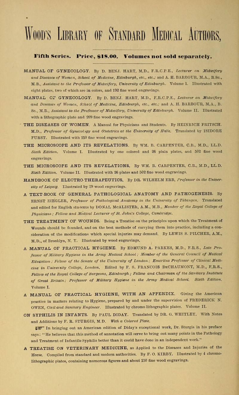 WOOD'S Library of Standard Medical Aothors, Fiftli Series. Price, $1§.00. Volumes not sold separately. MANUAL OF GYNECOLOGY. By D. BENJ. HART, M,D., F.R.C.P.E., Lecturer on Jfidwifery and Diseasen of Womeji, School of Medicine, Edinburgh, etc., etc.; and A. H. BARBOUR, M.A., B.Sc, iiL.^., Assistant to the Professor of Midwifery, University of Edinhurgh. Volume 1. Illustrated with eight plates, two of which are in colors, and 192 fine wood engravings. MANUAL OZ GYNECOLOGY. By E. BENJ. HART, M.D., F.R.C.P.E., Lecturer on Midwifery and Diseases of Women, School of Medicine, Edinburgh, etc., etc.; and A. H. BARBOUR, M.A., B. ^c.,yL.'B., Assistant to the Professor of Midwifery, University of Edinburgh. Volume II. Illustrated with a lithographic plate and 20!) fine wood engravings. THE DISEASES OF WOMEN. A Manual for Physicians and Students. By HEINRIOH FRITSCH. M.D., Professor of Gynecology and Obstetrics at the University of Balle. Translated by ISIDORE FURST. Illustrated with 150 fine wood engravings. THE MICROSCOPE AND ITS REVELATIONS. By WM. B. CARPENTER, C.B.. M.D., LL.D. Sixth Edition. Volume I. Illustrated by one colored and 26 plain plates, and 502 fine wood engravings. THE MICROSCOPE AND ITS REVELATIONS. By WM. B. CARPENTER, C.B., M.D., LL.D. Sixth Edition. Volume II. Illustrated with 26 plates and 502 fine wood engravings. HANDBOOK OF ELECTRO-THERAPEUTICS. By DR. WILHELM ERB, Professor in the Univer- sity of Leipzig. Illustrated by 39 wood engravings. A TEXT-BOOK OF GENERAL PATHOLOGICAL ANATOMY AND PATHOGENESIS. By ERNST ZIBGrLER, Professor of Pathological Anatomy in the University of Tubingen. Translated and edited for English stuilents by l)0^fAL McALISTER, A.M., M.B., Member of the Royal College of Physicians ; Fellow and Medical Lecturer of St. Johii's College, Cambridge. THE TREATMENT OF WOUNDS. Being a Treatise on the principles upon which the Treatment of Wounds should be founded, and on the best methods of carrying them into practice, including a con- sideration of the modificationfs which special injuries may demand. By LEWIS S. PILCHER, A.M., M.D., of Brooklyn, N. Y. Illustrated by wood engravings. A MANUAL OF PRACTICAL HYGIENE. By EDMUND A. PARKES, M.D., F.R.S., Late Pro- fessor of Military Hygiene in the Army Medical School; Member of the General Council of Medical Education ; Fellow of the Senate of the University of London; Emeritus Professor of Clinical Medi- cine in University College, London. Edited by F. S. FRANCOIS DeCHAUMONT, M.D., F.R.S., Fellou) of the Royal College of Surgeons, Edinburgh; Fellow and Chairman of the Sanitary Institute of Great Britain; Professor of Military Hygiene in the Army Medical School. Sixth Edition. Volume I. A MANUAL OF PRACTICAL HYGIENE, WITH AN APPENDIX. Giving the American practice in matters relating to Hygiene, prepared by and under the supervision of FREDERICK N. OWEN, Civil and Sanitary Engineer. Illustrated by chromolithographic plates. Volume II. ON SYPHILIS IN INFANTS. By PAUL DIDAY. Translated by DR. G. WHITLEY. With Notes and Additions by F. R. STURGIS, M.D. With a Colored Plate. i^~ In bringing out an American edition of Diday's exceptional work, Dr. Sturgis in his preface says:  He believes that this method of annotation will serve to bring out many points in the Pathology and Treatment of Infantile Syphilis better than it coold have done in an independent work. A TREATISE ON VETERINARY MEDICINE, as Applied to the Diseases and Injuries of the Horse. Compiled from standard and modern authorities. By F. O. KIRBY. Illustrated by 4 chrome- lithographic plates, containing numerous figures and about 150 fine wood engravings.