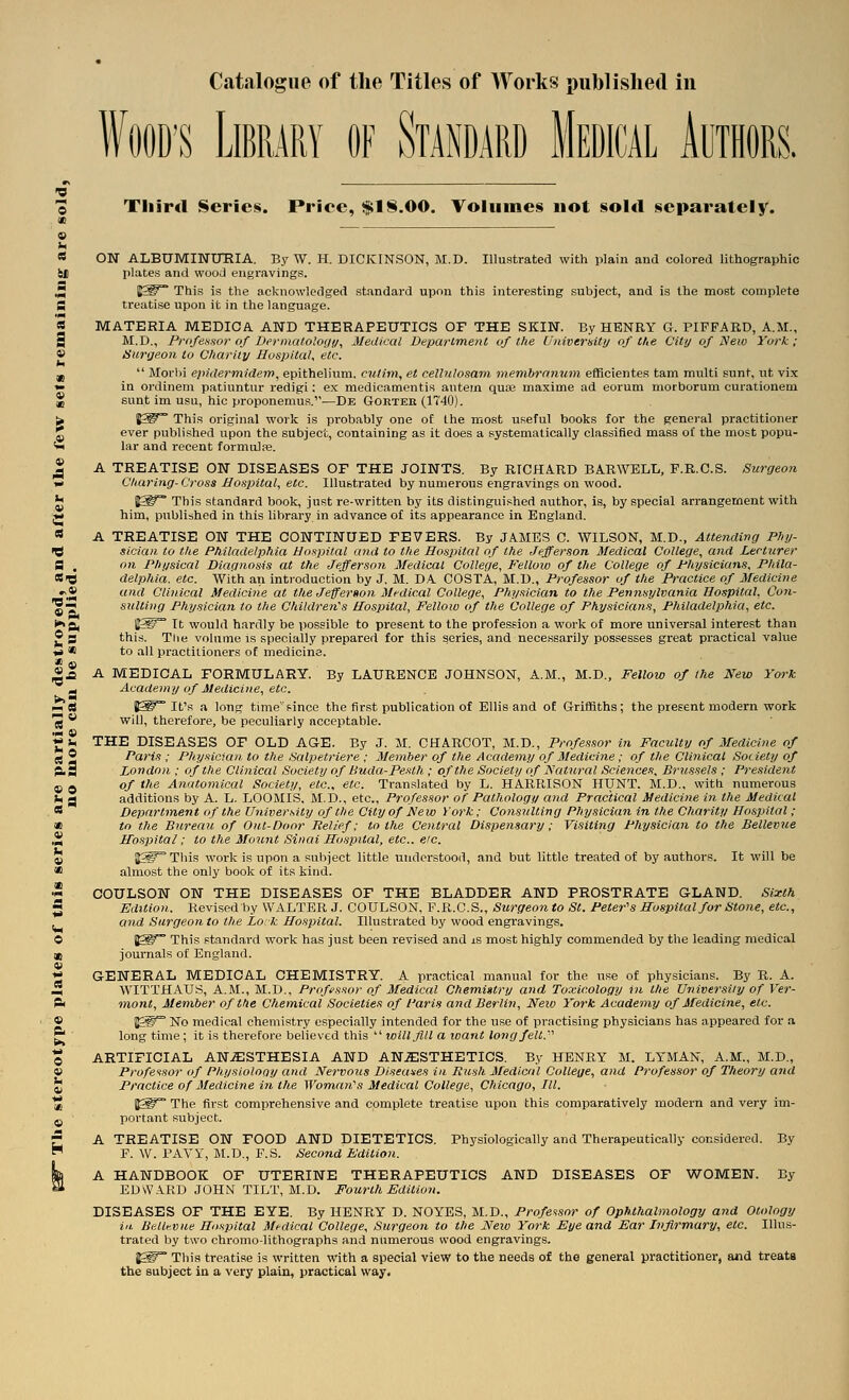 'OS <0 9 Catalogue of the Titles of Works published in WOOD'S Library of Standard Medical Authors. 0 Tliird Serieiii. Price, $18.00. Volumes not sold separately. « ON ALBUMINURIA. By W. H. DICKINSON, M.D. Illustrated with plain and colored lithographic SJ) plates and wood engravings. J5 I^i^°° This is the acknowledged standard upon this interesting subject, and is the most complete S treatise upon it in the language. « MATERIA MEDICA AND THERAPEUTICS OF THE SKIN. By HENRY G. PIFPARD, A.M., 9 M.D., Profensor of Dermatoloi/y, Medical Depat^lme?iC of the Univerisity of the City of Neio York; » tiurije.on to Charity Hospital, etc. jj  Morbi epidermidem, epithelium, cutitn, et cellnlosam membronum eflficientes tam multi sunt, ut vix »• in ordinem patiuntur redigi: ex niedicamenti.s autein quaj maxima ad eorum morborum curationem % sunt im usu, hie proponemus.—De Gouteb (1740). u H^^ This original work is probably one of the most useful books for the general practitioner J ever published upon the subject, containing as it does a systematically classified mass of the most popu- « lar and recent formulas. ^ A TREATISE ON DISEASES OF THE JOINTS. By RICHARD BAR WELL, F.R.C.S. Surgeon w Cliaring-Cross HoKintal, etc. Illustrated by numerous engravings on wood. U 1^ This standard book, just re-written by its distinguished author, is, by special arrangement with J* him, published in this library in advance of its appearance in England. * A TREATISE ON THE CONTINUED FEVERS. By JAMES C. WILSON, M.D., Attending Phij- C sician to tlie Philadelphia Hospital and to the Hos^ntal of the Jefferson Medical College, and Lecturer fl . on Physical Diac/nosis at the Jefferson ifedical College, Fellow of the College of Physicians, Phila- SiB delphia. etc. With an introduction by J. M. DA COSTA, M.D., Professor of the Practice of Medicine and Clinical Medicine at the Jeffer»on Medical College, Physician to the Pennsylvania Hospital, Con- sulting Physician to the Children's Hospital, Fellow of the College of Physicians, Philadelphia, etc. ftj IfW^ It would hardly be possible to present to the profession a work of more universal interest than • S this. Tlie volume Is specially prepared for this series, and necessarily possesses great practical value ■«* * to all practitioners of medicine. » m «£ A MEDICAL FORMULARY. By LAURENCE JOHNSON, A.M., M.D., Fellow of the New York ^ Acade]ny of Medicine, etc. ^ a iS^~ It's a long time'Fince the first publication of Ellis and of Griffiths; the present modern work ■^ ** will, therefore, be peculiarly acceptable. S>, THE DISEASES OF OLD AGE. By J. M. CHARCOT, M.D., Professor in Faculty of Medicine of rt 2 Paris ; Physician to the fialpetriere ; Member of the Academy of Medicine; of tlie Clinical Society of ^S London: of the Clinical Society of Buda-Pesth ; of the Society of IS! at^iral Sciences, Brussels; President of t/ie Anatomical Society, etc., etc. Translated by L. HARRISON HUNT. M.D., with numerous 1 5 additions by A. L. LOOMIS. M.D., etc.. Professor of Pathology and Practical Medicine i?i the Medical Department of the University of the City of New York; Consulting Physician in the Charity Hospital; to the Bureau of Out-Door Relief; to the Central Dispensary; Visiting Physician to the Bellevue H~osi)ital; to the Mount Sinai Hospital, etc.. etc. Jj§^ This work is upon a subject little understood, and but little treated of by authors. It will be almost the only book of its kind. COULSON ON THE DISEASES OF THE BLADDER AND PROSTRATE GLAND. Sixth Edition. Revised by WALTER J. COULSON, F.R.C.S., Sitrgeon to St. Peter's Hospital for Stone, etc., and Surgeon to the Lo. k Hospital. Illustrated by wood engravings. 1^~ This standai-d work has just been revised and is most highly commended by the leading medical journals of England. GENERAL MEDICAL CHEMISTRY. A practical manual for the use of physicians. By R. A. WITTHAUS, A.M., M.D,, Professor of Medical Chemigtry and Toxicology in the University of Ver- mont, Member of the Chemical Societies of I'aris and Berlin, Neio York Academy of Medicine, etc. ^^W No medical chemistry especially intended for the use of practising physicians has appeared for a long time ; it is therefore believed this  will Jill a loant long felt.''' ARTIFICIAL ANiESTHESIA AND AN.S:STHETICS. By HENRY M. LYMAN, A.M., M.D., Professor of Physiolooy and Nervous Diseases in Rush Medical College, and Professor of Theory a7id Practice of Medicine in the Woman's Medical College, Chicago, III. J^~ The first comprehensive and complete treatise upon this comparatively modern and very im- portant subject. A TREATISE ON FOOD AND DIETETICS. Physiologically and Therapeutically considered. By F. W. TAVY, M.D., F.S. Seco7id Edition. A HANDBOOK OF UTERINE THERAPEUTICS AND DISEASES OF WOMEN. By EDWARD JOHN TILT, M.D. Fourth Edition. DISEASES OF THE EYE. By HENRY D. NOYES, M.D., Profe^^sor of Ophthalmology and Otology iiL Bellfvne Hospital Mi-dical College, Siwgeon to the Neio York Eye and Ear Infirmary, etc. Illus- trated by two chromo-lithographs and numerous wood engravings. J^~ This treatise is written with a special view to the needs of the general practitioner, and treats the subject in a very plain, practical way.