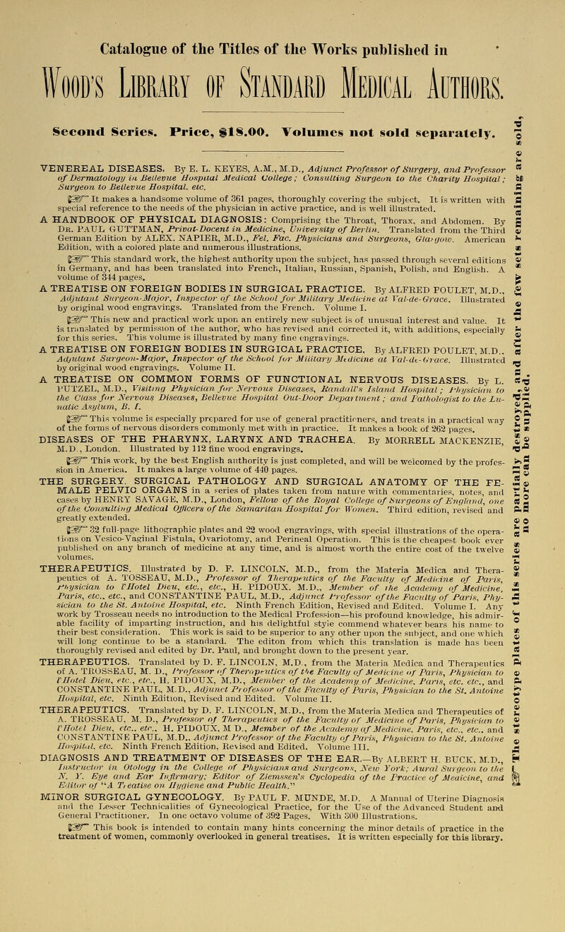 WOOD'S Library of Standard Medical Authors. •0 Second Series. Price, flS.OO. Volumes not sold separately. © VENEREAL DISEASES. By E. L. KEYES, A.M., M.D., Adjujict Professor of Surgery, and Profeitsor  of Dermatoloijy in BeLlevue Hospital Medical (jolleye; Consulting Hurgeun to the Charity Hospital; M Surgeon to Bellevue Hospital, etc. S J^S^ It makes a handsome volume of 361 pages, thoroughly covering the .subject. It is written with S special reference to the needs of the physician in active practice, and is well illustrated. '2 A HANDBOOK OF PHYSICAL DIAGNOSIS: Comprising the Throat, Thorax, and Abdomen. By g Dr. PAUL CiVTTMAJ^, I'rivat-Docent in Medicine, University of Berlin. Translated from the Third S German Edition by ALEX. NAPIER, M.D., Fel. Fac. Physicians and Surgeons, Glanjow. American ^ Edition, with a colored plate and numerous illustrations. ae %W This standard work, the highest authority upon the subject, h.as passed through several editions « in Germany, and has been translated into French, Italian, Russian, Spanish, Polish, and English. A * volume of 344 pages. fe A TREATISE ON FOREIGN BODIES IN SURGICAL PRACTICE. By ALFRED POULET, M.D., g Adjutant Surgeon-Major, Inspector of the School for Military Medicine at Val-de-Grace. Illustrated by original wood engravings. Translated from the French. Volume I. 2 fS^ This new and practical work upon an entirely new subject is of unusual interest and value. It ** is tran.^lated by permission of the author, who has revised and corrected it, with additions, especially >■> for this series. This volume is illustrated by many fine engravings. * A TREATISE ON FOREIGN BODIES IN SURGICAL PRACTICE, By ALFRED POULET, M.D.. « Adjutant Surgeon-Major, Inspector of the School for Military Mtdicine at Val-dt-Crace. Illustrated ^ by original wood engravings. Volume II. ^ A TREATISE ON COMMON FORMS OF FUNCTIONAL NERVOUS DISEASES. By L. S-O PUTZEL, M.D., Visiting Physician for JSlervous Diseases, RandaWs Island Hospital; J-hysicimi to »-*' the Class for Nervous Diseases, Bellevue Hospital Out-Door De2mrtment; and Falhologist to the Lu- *S iiatic Asylum, B. I. ? ft P* I^^This volume is especially prepared for use of general practiticners, and treats in a practical way ® p of the forms of nervous disorders commonly met with in practice. It makes a book of 962 pages. -5 «i DISEASES OF THE PHARYNX, LARYNX AND TRACHEA. By MORRELL MACKENZIE, * « M.D., London. Illustrated by 112 fine wood engravings. ' O 1^ This work, by the best English authority is just completed, and will be welcomed by the profes- >>S sion in America. It makes a large volume of 440 pages. S * THE SURGERY. SURGICAL PATHOLOGY AND SURGICAL ANATOMY OF THE FE- 5© MALE PELVIC ORGANS in a series of plates taken from nature with commentaries, notes, and 1^ ** cases by HENRY SAVAGE, M.D., London, Fellow of the Royal College of Surgeons of England, one CS 2 of the Consulting Medical Officers of the Samaritan Hospital for Women. Third edition, revised and P>9 greatly extended. I^g 32 full-page lithographic plates and 22 wood engravings, with special illustrations of the opera- iions on Vesico-Vaginal Fistula, Ovariotomy, and Perineal Operation. This is the cheapest book ever published on any branch of medicine at any time, and is almost worth the entire cost of the twelve volumes. THERAPEUTICS. Illustrated by D. P. LINCOLN, M.D., from the Materia Medica and Thera- peutics of A. TOSSEAU, M.D., Professor of Therapeutics of the Faculty of Medicine of Paris, physician to rHotel Dieti, etc., etc., H. PIDOUX. M.D., Member of the Academy of Medicine, Paris, etc.. etc., and CONSTANTINE PAUL, M.D., Adjunct Professor of the Faculty of Paris, Phy- sician to the St. Antuine Hospital, etc. Ninth French Edition, Revised and Edited. Volume I. Any work by Trosseau needs no introduction to the Medical Profession—his profound knowledge, his admir- able facility of imparting instruction, and his delightful style commend whatever bears his name to their best consideration. This work is said to be superior to any other upon the suhject, and one which will long continue to be a stand.ird. The editon from which this translation is made has been thoroughly revised and edited by Dr. Paul, and brought down to the present year. THERAPEUTICS. Translated by D. F. LINCOLN, M.D., from the Materia Medica and Therapeutics ft of A. TROSSEaU, M. D., I'rofessor if Themptutics of the Faculty of Medicine of Paris, Physician to » rHotel Dieu, etc., etc., II. PIDOUX, M.D., Member of the Academy of Medicine. Paris, etc. etc., and ft CONSTANTINE PAUL, M.D., Adjunct Professor of the Faculty of Paris, Physician to the St. Antoine ^ Hospital, etc. Ninth Edition, Revised and Edited. Volume II. © THERAPEUTICS. Translated by D. F. LINCOLN, M.D., from the Materia Medica and Therapeutics of * A. TROSSEAU, M. D., Professor of Therapeutics of the Facility of Medicine of Paris, Physician to « VHotel Dieu, etc.. etc., H. PIDOUX, M D., Member of the Academy af Medicine, Paris, etc.. etc.. and « CONSTANTINE PAUL, M.D.. Adjunct Professor of the Faculty of Paris, Physician to the St. Antoine ^ HonplUd, etc. Ninth French Edition, Revised and Edited. Volume III. «- DIAGNOSIS AND TREATMENT OF DISEASES OF THE EAR.—By ALBERT H. BUCK, M.D., H Instructor in Otology in the College of Physicians and Surgeons, Keio York: Aural Surgeon to the I N. y. Eye and Ear Infirmary; Editor of Ziemssen's Cyclopedia of the Practice of Meaicine, and W. Eaitiir of d. Tieatise on Hygiene and Public Health.''^ =* MINOR SURGICAL GYNECOLOGY. By PAUL F. MUNDE, M.D. A Manual of Uterine Diapno.=ia juiii the Lesser Technicalities of Gynecological Practice, for the Use of the Advanced Student and General Practitioner. In one octavo volume of 392 Pages. With SOO Illustrations. lg^~ This book is intended to contain many hints concerning the minor details of practice in the treatment of women, commonly overlooked in general treatises. It is written especially for this library. « © «S