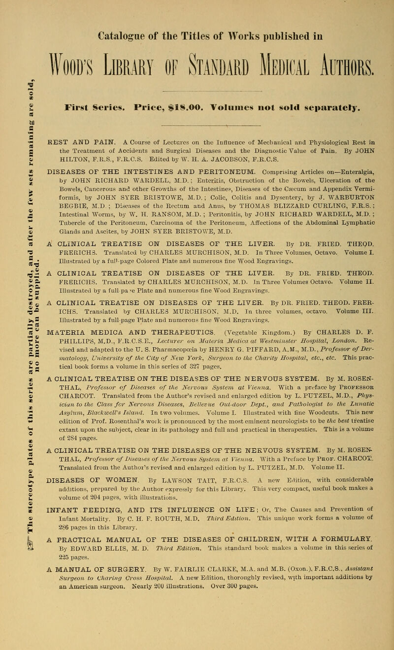 » a. J* Catalogue of the Titles of Works published in WOOD'S Library of Standard Medical Authors. First Series. Price, $1S.00. ToIuiiie§ not sold separately. REST AND PAIN. A Course of Lectures on the Influence of Mecbaiiical and Physiological Rest in the Treatment of Accidents and Surgical Diseases and the Diagnostic Value of Pain. By JOHN HILTON, F.R.S., F.R.C.S. Edited by W. H. A. JACOBSON, F.R.C.S. DISEASES OF THE INTESTINES AND PERITONEUM. Comprising Articles on—Enteralgia, by JOHN RICHA-RD WARDELL, SI.D.: Enteritis, Obstruction of the Bowels, Ulceration of the Bowels, Cancerous and other Growths of the Intestines, Diseases of the Caecum and Appendix Vermi- formis, by JOHN SYER BRI3T0WE, M.D.; Colic, Colitis and Dysentery, by J. WARBURTON BEGBIE, M.D. ; Diseases oE the Rectum and Anus, by THOMAS BLIZZARD CURLING, E.R.S.; Intestinal Worms, by W. H. RANSOM, M.D. ; Peritonitis, by JOHN RICHARD WARDELL, M.D. ; Tubercle of the Peritoneum, Carcinoma of the Peritoneum, Affections of the Abdominal Lymphatic Glands and Ascites, by JOHN SYER BRISTOWB, M.D. A CLINICAL TREATISE ON DISEASES OF THE LIVER. By DR. FRIED. THEQD. 'S FRERICHS. Translated by CHARLES MURCHISON, M.D. In Three Volumes, Octavo. Volume L Illustrated by a full-page Colored Plate and numerous fine Wood Engravings. A CLINICAL TREATISE ON DISEASES OF THE LIVER. By DR. FRIED. THEOD. SJ^P- FRERICHS. Translated by CHARLES MURCHISON, M.D. In Three Volumes Octavo. Volume H. ■*■ Illustrated by a full pa re Plate and numerous fine Wood Engravings. A CLINICAL TREATISE ON DISEASES OF THE LIVER, By DR. PRIED. THEOD. FRER- ICHS. Translated by CHARLES MURCHISON, M.D. In three volumes, octavo. Volume III. Illustrated by a full-page Plate and numerous fine Wood Engravings. MATERIA MEDIOA AND THERAPEUTICS. (Vegetable Kingdom.) By CHARLES D. P. PHILLIPS, M.D., F.R.C.S.E., Lecturer on Materia Medico, at Westminster Husjntal, London. Re- ft g vised and adapted to the U. S. Pharmacopoeia by HENRY G. PIFFARD, A.M., M.D., Professor of Der- ^natoloov, University of the City of New York, Surgeon to the Cliarity Hosintal, etc., etc. This prac- tical book forms a volume in this series of SST pages. C!  « A CLINICAL TREATISE ON THE DISEASES OF THE NERVOUS SYSTEM. By M. ROSEN- •r* THAL, Professor of Diseases of the Nervous System at Vienna. With a preface by Pkofessob » CHARCOT. Translated from the Author's revised and enlarged edition by L. PUTZEL, M.D., Phys- iciantothe Class for Nervous Diseases, Bellevue Out-door Dept., and Pathologist to the Lunatic '2 Asylum, BlackwelTs Island. In two volumes. Volume I. Illustrated with fine Woodcuts. This new ■** edition of Prof. Rosenthal's work is pronounced by the most eminent neurologists to be the best treatise g extant upon the subject, clear in its pathology and full and practical in therapeutics. This is a volume _ of 284 pages. « A CLINICAL TREATISE ON THE DISEASES OF THE NERVOUS SYSTEM. By M. ROSEN- '^ THAL, Professor of Diseases of the Nervous System at Vienna. With a Preface by Pbof. CHARCOT, Translated from the Author's revised and enlarged edition by L. PUTZEL, M.D. Volume II. >, DISEASES OF WOMEN. By LAWSON TAIT, F.R.C.S. A new Edition, with considerable O additions, prepared by the Author expressly for this Library. This very compact, useful book makes a 2 volume of 204 pages, with illustrations. 9 « INFANT FEEDING, AND ITS INFLUENCE ON LIFE ; Or, The Causes and Prevention of ® Infant Mortality. By C. H. F. ROUTH, M.D. Third Edition. This unique work forms a volume of 2 2S6 pages in this Library. kA PRACTICAL MANUAL OF THE DISEASES OF CHILDREN, WITH A FORMULARY. By EDWARD ELLIS, M. D. Thi7-d Edition. This standard book makes a vohime in this series of 225 pages. A MANUAL OF SURGERY. By W. FAIRLIE CLARKE, M.A. and M.B. (O.TOn.), F.R.C.S., Assistant Su,rgeo)i to Charing Cross Hospital. A new Edition, thoroughly revised, with important additions by an American surgeon. Nearly 20U illustrations. Over 300 pages.