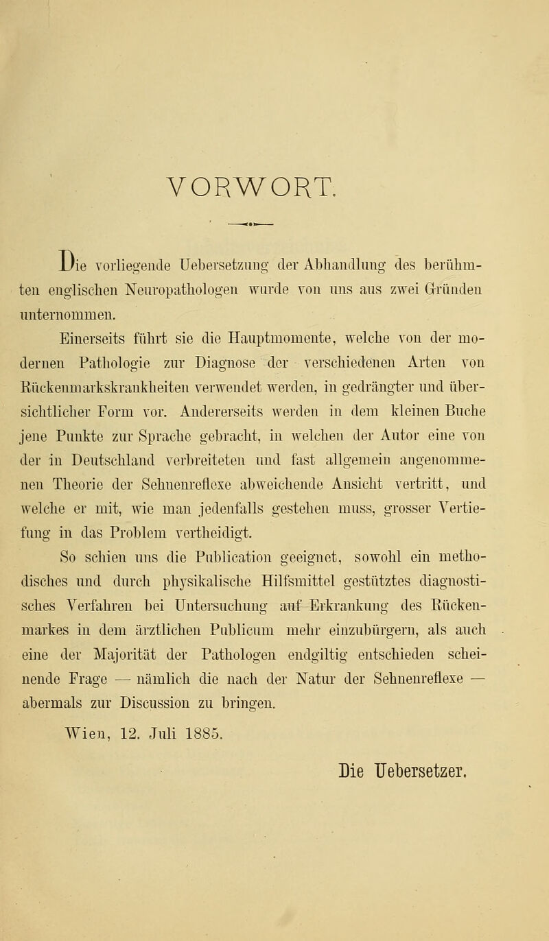 VORWORT. JJie vorliegende Uebersetziiiig der Abhandlung des berühm- ten englischen Neuvopathologen wurde von uns aus zwei Gründen unternommen. Einerseits führt sie die Hauptmomente, welche von der mo- dernen Pathologie zur Diagnose der verschiedenen Arten von Rückenmarkskrankheiten verwendet werden, in gedrängter und über- sichtlicher Form vor. Andererseits werden in dem kleinen Buche jene Punkte zur Sprache gebracht, in welchen der Autor eine von der in Deutschland verbreiteten und fast allgemein angenomme- nen Theorie der Sehnenreflcxe abweichende Ansicht vertritt, und welche er mit, wie man jedenfalls gestehen muss, grosser Vertie- fung in das Problem vertheidigt. So schien uns die Publication geeignet, sowohl ein metho- disches und durch phj^sikalische Hilfsmittel gestütztes diagnosti- sches Verfahren bei Untersuchung auf Erkrankung des Rücken- markes in dem ärztlichen Publicum mehr einzubürgern, als auch eine der Majorität der Pathologen endgiltig entschieden schei- nende Frage — nämlich die nach der Natur der Sehnenreflexe — abermals zur Discussion zu bringen. Wien, 12. Juli 1885. Die TJebersetzer.