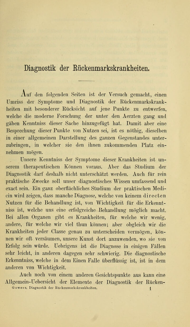 Diagnostik der Rückenmarkskrankheiten. Auf den folgenden Seiten ist der Versuch gemacht, einen Umriss der Symptome und Diagnostik der Rückenmarkskrank- heiten mit besonderer Rücksicht auf jene Punkte zu entwerfen, welche die moderne Forschung der unter den Aerzten gang und gäben Kenntniss dieser Sache hinzugefügt hat. Damit aber eine Besprechung dieser Punkte von Nutzen sei, ist es nöthig, dieselben in einer allgemeinen Darstellung des ganzen Gegenstandes unter- zubringen, in welcher sie den ihnen zukommenden Platz ein- nehmen mögen. Unsere Kenntniss der Symptome dieser Krankheiten ist un- serem therapeutischen Können voraus. Aber das Studium der Diagnostik darf deshalb nicht unterschätzt werden. Auch für rein praktische Zwecke soll unser diagnostisches Wissen umfassend und exact sein. Ein ganz oberflächliches Studium der praktischen Medi- cin wird zeigen, dass manche Diagnose, welche von keinem directen Nutzen für die Behandlung ist, von Wichtigkeit für die Erkennt- niss ist, welche uns eine erfolgreiche Behandlung möglich macht. Bei allen Organen gibt es Krankheiten, für welche wir wenig, andere, für welche wir viel thun können; aber obgleich wir die Krankheiten jeder Classe genau zu unterscheiden vermögen, kön- nen wir oft versäumen, unsere Kunst dort anzuwenden, wo sie von Erfolg sein würde, üebrigens ist die Diagnose in einigen Fällen sehr leicht, in anderen dagegen sehr schwierig. Die diagnostische Erkenntniss, welche in dem Einen Falle überflüssig ist, ist in dem anderen von Wichtigkeit. Auch noch von einem anderen Gesichtspunkte aus kann eine Allgemein-Uebersicht der Elemente der Diagnostik der Rücken-
