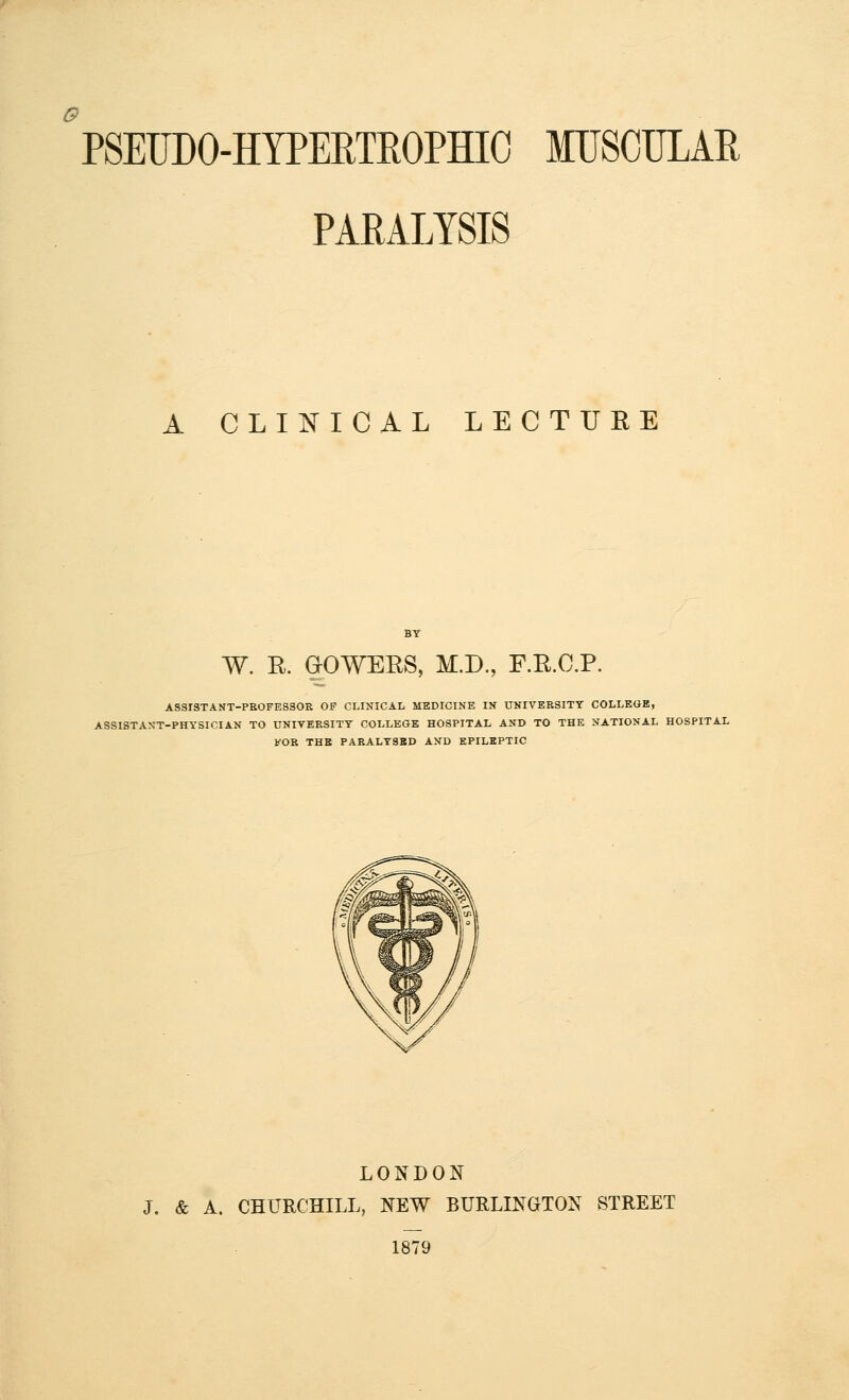 PARALYSIS A CLINICAL LECTUEE W. E. &OWERS, M.D., F.R.C.P. ASSrSTANT-PEOFESSOE OF CLINICAL MEDICINE IN UNIVEESITT COLLEGE, ASSISTANT-PHYSICIAN TO UNIVEESITT COLLEGE HOSPITAL AND TO THE NATIONAL HOSPITAL FOR THE PARALT8BD AND EPILEPTIC LONDON J. & A. CHURCHILL, NEW BURLINGTON STREET 1879