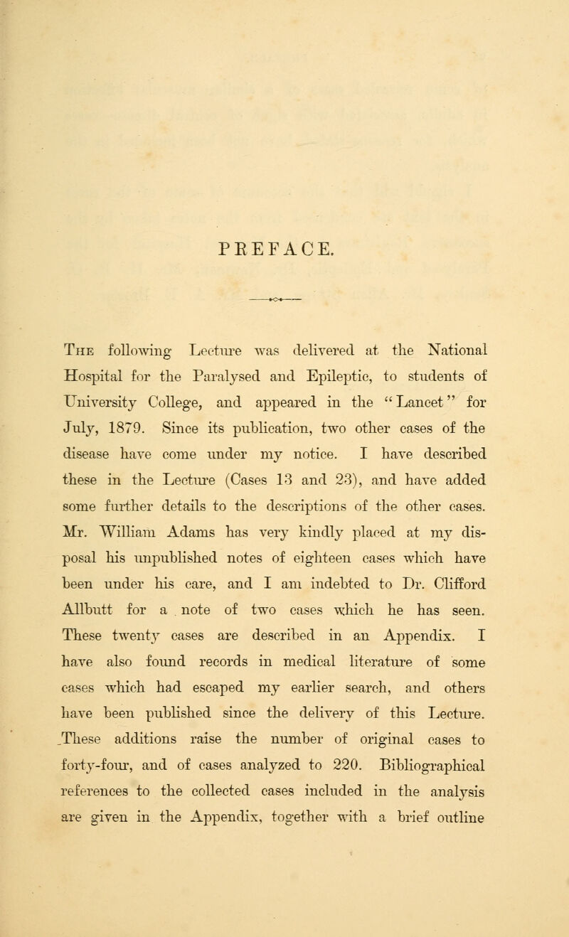 PEEFACE. The following Leetiu*e was delivered at the National Hospital for tlie Paralysed and Epileptic, to students of University College, and appeared in the Lancet for July, 1879. Since its publication, two other cases of the disease have come under my notice. I have described these in the Lecture (Cases 13 and 23), and have added some further details to the descriptions of the other cases. Mr. William Adams has very kindly placed at my dis- posal his unpublished notes of eighteen cases which have been under his care, and I am indebted to Dr. Clifford Allbutt for a . note of two cases which he has seen. These twenty cases are described in an Appendix. I have also foimd records in medical literatiu'e of some cases which had escaped my earlier search, and others have been published since the delivery of this Lecture. ,These additions raise the number of original cases to forty-four, and of cases analyzed to 220. BibKographical references to the collected cases included in the analysis are given in the Appendix, together with a brief outline