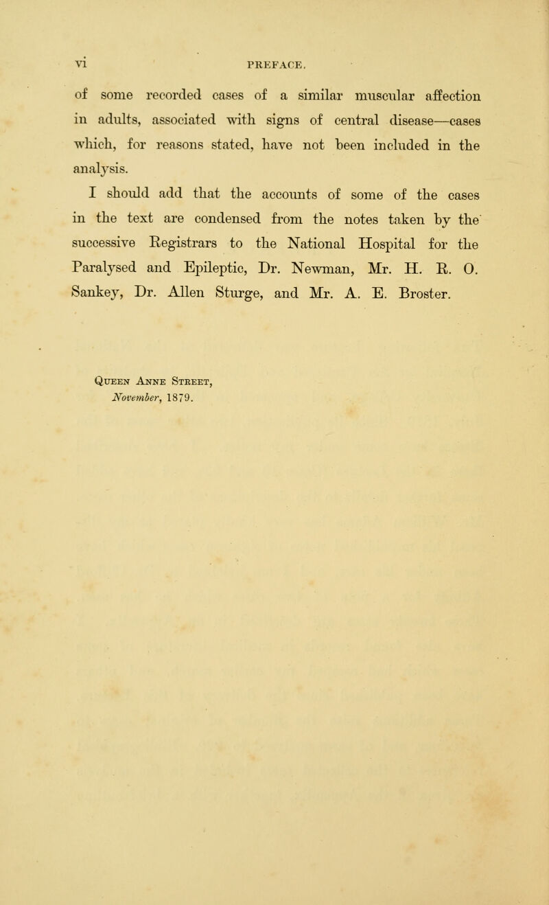 VI PREFACE, of some recorded cases of a similar muscular affection in adults, associated with signs of central disease—cases which, for reasons stated, have not been included in the analysis. I should add that the accounts of some of the cases in the text are condensed from the notes taken by the' successive Eegistrars to the National Hospital for the Paralysed and Epileptic, Dr. Newman, Mr. H. R. 0. Sankey, Dr. Allen Sturge, and Mr. A. E. Broster. Queen Anne Steeet, November, 1879.