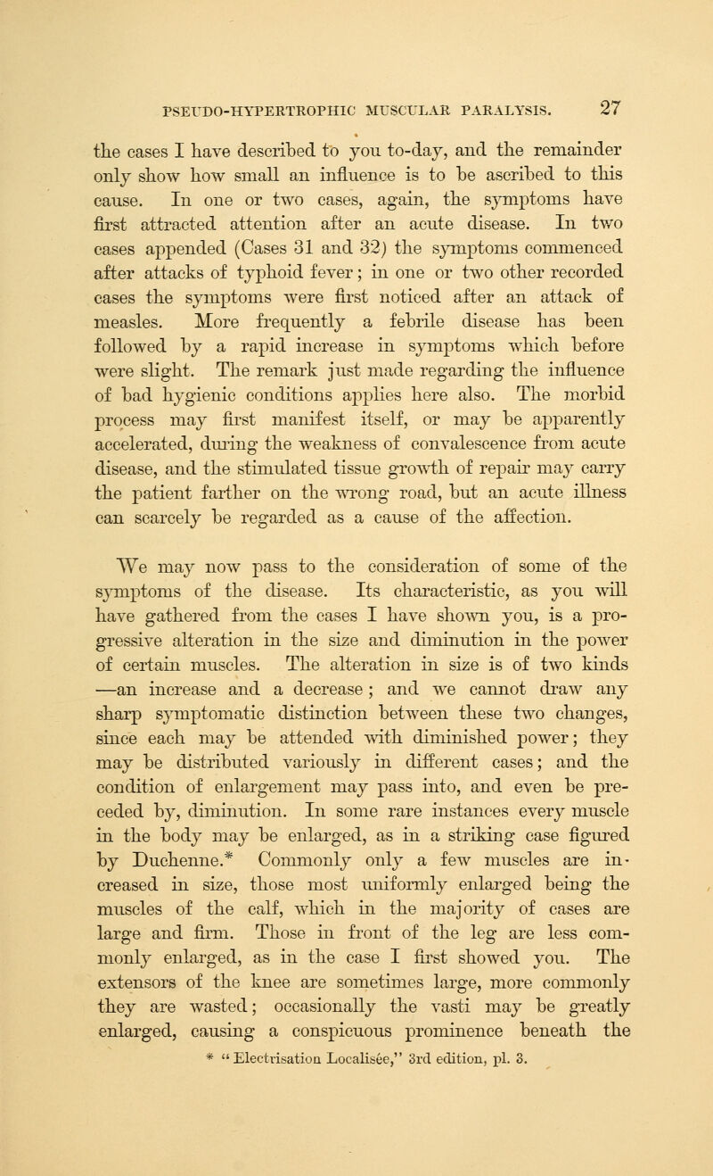 the cases I have described to you to-day, and the remainder only show how small an influence is to be ascribed to this cause. In one or two cases, again, the symptoms have first attracted attention after an acute disease. In tv/o cases appended (Cases 31 and 32) the sjonptoms commenced after attacks of tyjohoid fever; in one or two other recorded cases the symptoms were first noticed after an attack of measles. More frequently a febrile disease has been followed by a rapid increase in symptoms which before were slight. The remark just made regarding the influence of bad hygienic conditions applies here also. The morbid process may first manifest itself, or may be apparently accelerated, dming the weakness of convalescence from acute disease, and the stimulated tissue groT\i:h of repair may carry the patient farther on the wrong road, but an acute illness can scarcely be regarded as a cause of the affection. We may now pass to the consideration of some of the symptoms of the disease. Its characteristic, as you will have gathered from the cases I have shown you, is a pro- gressive alteration in the size and diminution in the power of certain muscles. The alteration in size is of two kinds —an increase and a decrease; and we cannot draw any sharp symptomatic distinction between these two changes, since each may be attended with diminished power; they may be distributed variously in different cases; and the condition of enlargement may pass into, and even be pre- ceded by, diminution. In some rare instances every muscle in the body may be enlarged, as in a striking case figured by Duchenne.* Commonly only a few muscles are in- creased in size, those most uniformly enlarged being the muscles of the calf, which in the majority of cases are large and firm. Those in front of the leg are less com- monly enlarged, as in the case I first showed you. The extensors of the knee are sometimes large, more commonly they are wasted; occasionally the vasti may be greatly enlarged, causing a conspicuous prominence beneath the *  Electrisatioa Localisee, 3rd editiorL, pi. 3.