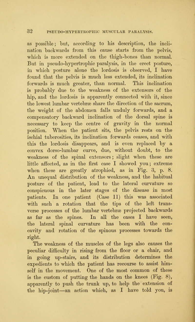 as possible; but, according to his description, the incli- nation backwards from this cause starts from the pelvis, which is more extended on the thigh-bones than normal. But in pseudo-hj^ertrophic paralysis, in the erect posture, ill which posture alone the lordosis is observed, I have found that the pelvis is much less extended, its inclination, forwards is much greater, than normal. This inclination is probably due to the weakness of the extensors of the hip, and the lordosis is apparently connected with it, since the lowest lumbar vertebrse share the direction of the sacrum, the weight of the abdomen falls unduly forwards, and a compensatory backward inclination of the dorsal spine is necessary to keep the centre of gravity in the normal position. When the patient sits, the pelvis rests on the ischial tuberosities, its inclination forwards ceases, and with this the lordosis disappears, and is even replaced by a convex dorso-lumbar curve, due, without doubt, to the weakness of the spinal extensors; slight when these are little affected, as in the first case I showed you; extreme when these are greatly atrophied, as in Fig. 3, p. 8. An unequal distribution of the weakness, and the habitual posture of the patient, lead to the lateral curvature so conspicuous in the later stages of the disease in most patients. In one patient (Case 11) this was associated with such a rotation that the tips of the left trans- verse processes of the lumbar vertebrse projected backwards as far as the spines. In all the cases I have seen, the lateral spinal curvature has been with the con- cavity and rotation of the spinous processes towards the right. The weakness of the muscles of the legs also causes the peculiar difficulty in rising from the floor or a chair, and in going up-stairs, and its distribution determines the. expedients to which the patient has recourse to assist him- self in the movement. One of the most common of these is the custom of putting the hands on the knees (Fig. 8), apparently to push the trunk up, to help the extension of the hip-joint—an action which, as I have told you, is