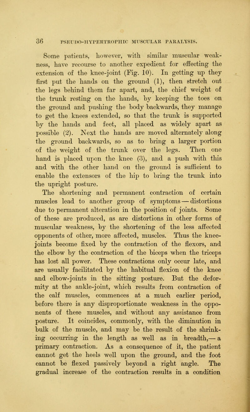 Some patients, however, with similar muscular weak- ness, have recom-se to another expedient for effecting the extension of the knee-joint (Fig. 10). In gettmg up they first put the hands on the ground (1), then stretch out the legs behind them far apart, and, the chief weight of the trimk resting on the hands, by keeping the toes on the groimd and pushing the body backwards, they manage to get the knees extended, so that the trunk is supported by the hands and feet, all placed as widely apart as possible (2). Next the hands are moved alternately along the ground backwards, so as to bring a larger portion of the weight of the trunk over the legs. Then one hand is placed upon the knee (3), and a push with this and with the other hand on the ground is sufficient to enable the extensors of the hip to bring the trunk into the upright posture. The shortening and permanent contraction of certain muscles lead to another group of symptoms — distortions due to permanent alteration in the position of joints. Some of these are produced, as are distortions in other forms of muscular weakness, by the shortening of the less affected opponents of other, more affected, muscles. Thus the knee- joints become fixed by the contraction of the flexors, and the elbow by the contraction of the biceps when the triceps has lost all power. These contractions only occur late, and are usually facilitated by the habitual flexion of the knee and elbow-joints in the sitting posture. But the defor- mity at the ankle-joint, which results from contraction of the calf muscles, commences at a much earHer period, before there is any disproportionate weakness in the oppo- nents of these muscles, and without any assistance from posture. It coincides, commonly, with the diminution in bulk of the muscle, and may be the result of the shrink- ing occurring in the length as well as in breadth,— a primary contraction. As a consequence of it, the patient cannot get the heels well upon the ground, and the foot cannot be flexed passively beyond a right angle. The gradual increase of the contraction results in a condition