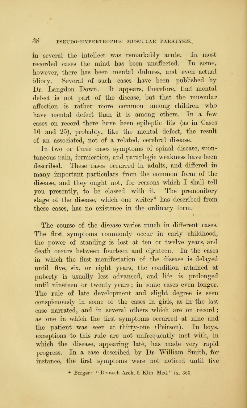 3(S PSEUDO-IIYPERTllOrmC IMrSCrJ>AR PAKALYSIS.. iu several the intellect was remarkably acute. In most recorded cases the mind has been unaffected. In some, however, there has been mental dulness, and even actual i<.Iiocy. Several of such cases have been published by Dr. Langdon Down. It appears, therefore, that mental defect is not part of the disease, but that the muscular affection is rather more common among children who have mental defect than it is among others. In a few cases on record there have been epileptic fits (as in Cases 16 and 25), probably, like the mental defect, the result of an associated, not of a related, cerebral disease. In two or three cases symptoms of spinal disease, spon- taneous pain, formication, and paraplegic weakness have been described. These cases occurred in adults, and differed in many important particulars from the common form of the disease, and they ought not, for reasons which I shall tell you presently, to be classed with it. The premonitory stage of the disease, which one writer* has described from these cases, has no existence in the ordinary form. The course of the disease varies much in different cases. The first symptoms commonly occur in early childhood, the power of standing is lost at ten or tAvelve years, and death occurs between fourteen and eighteen. In the cases in which the first manifestation of the disease is delayed until five, six, or eight years, the condition attained at puberty is usually less advanced, and life is prolonged until nineteen or twenty years ; in some cases even longer. The rule of late development and slight degree is seen conspicuously in some of the cases in girls, as in the last case narrated, and in several others which are on record; as one in which the first symptoms occurred at nine and the patient was seen at thirty-one ^Peirson). In boys, exceptions to this rule are not unfrequently met witli, in v/hich the disease, appearing late, has made very rapid yjrogress. In a case described by Dr. William Smith, for instance, the first symptoms were not noticed until five * Berger:  Deutsch Arch. f. Klin. Med. ix. 363.