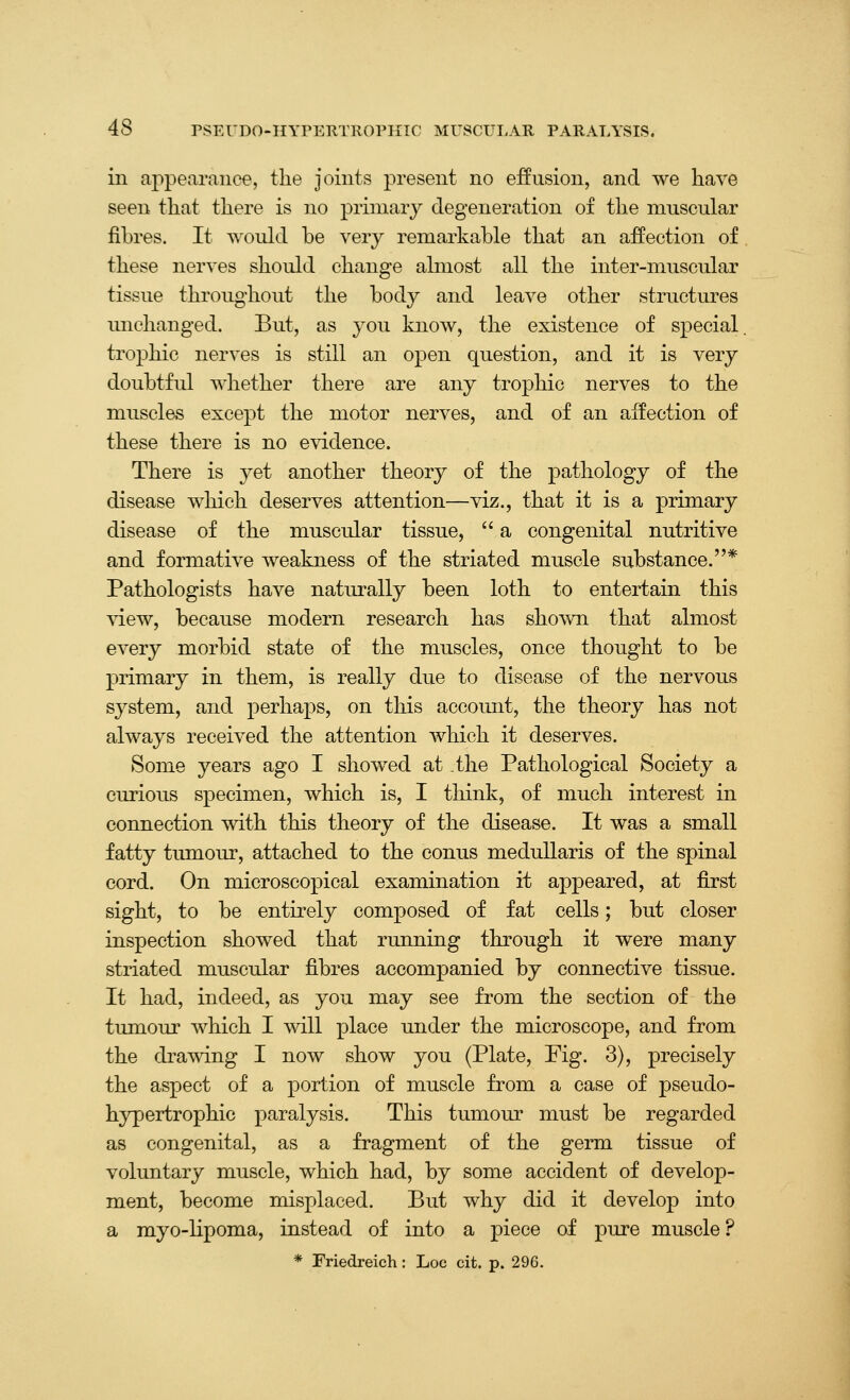 in appearance, tlie joints present no effusion, and we have seen that there is no primary degeneration of the muscular fibres. It wouhl be very remarkable that an affection of these ner^'es should change almost all the inter-muscular tissue throughout the body and leave other structures unchanged. But, as you know, the existence of special, trophic nerves is still an open question, and it is very doubtful whether there are any trophic nerves to the muscles except the motor nerves, and of an affection of these there is no evidence. There is yet another theory of the pathology of the disease which deserves attention—viz., that it is a primary disease of the muscular tissue,  a congenital nutritive and formative weakness of the striated muscle substance.* Pathologists have naturally been loth to entertain this ^iew, because modern research has shown that almost every morbid state of the muscles, once thought to be primary in them, is really due to disease of the nervous system, and perhaps, on this account, the theory has not always received the attention which it deserves. fSome years ago I showed at .the Pathological Society a curious specimen, which is, I think, of much interest in connection with this theory of the disease. It was a small fatty tumour, attached to the conus meduUaris of the spinal cord. On microscopical examination it appeared, at first sight, to be entirely composed of fat cells; but closer inspection showed that running through it were many striated muscular fibres accompanied by connective tissue. It had, indeed, as you may see from the section of the tumour which I will place under the microscope, and from the drawing I now show you (Plate, Pig. 3), precisely the aspect of a portion of muscle from a case of pseudo- hypertrophic paralysis. This tumour must be regarded as congenital, as a fragment of the germ tissue of voluntary muscle, which had, by some accident of develop- ment, become misplaced. But why did it develop into a myo-lipoma, instead of into a piece of pure muscle ? * Friedreich : Loc cit. p. 296.