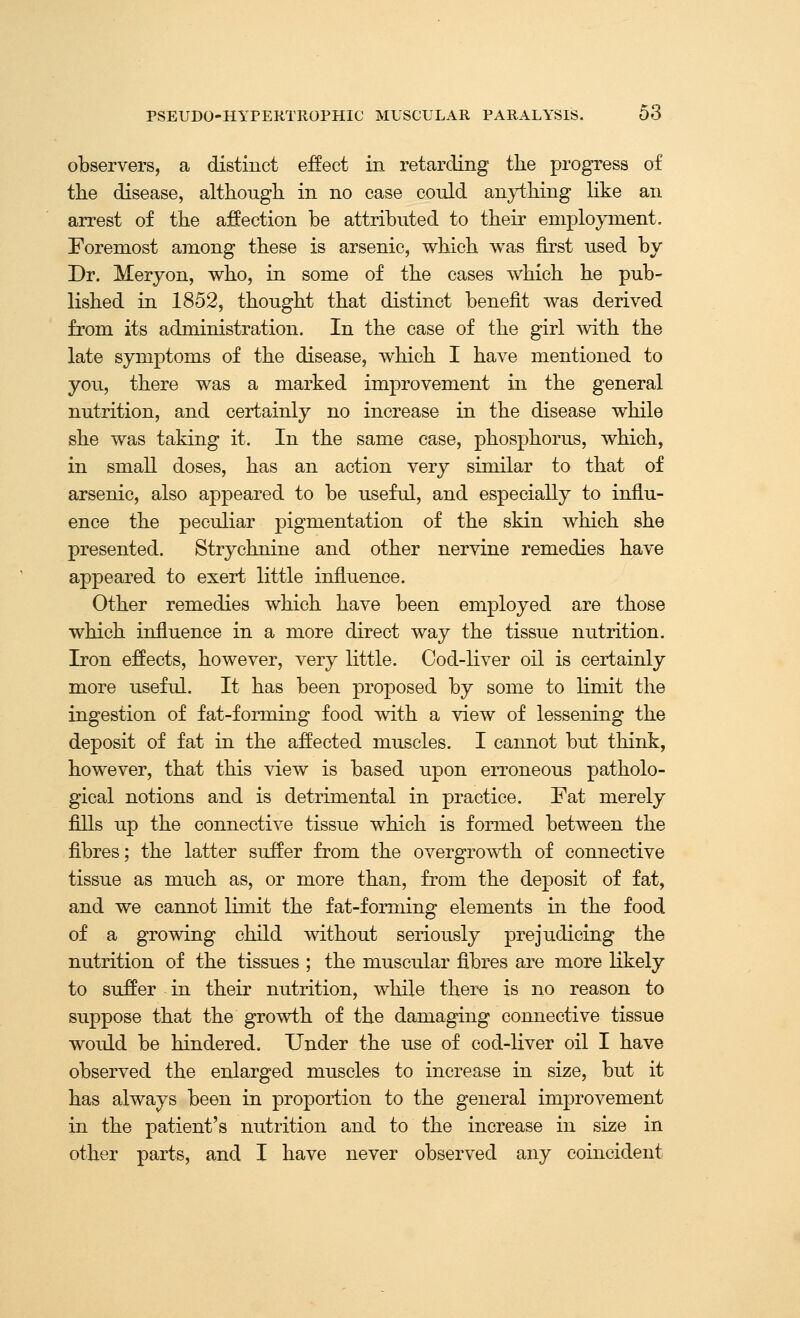 observers, a distinct effect in retarding the progress of the disease, although in no case could anything like an arrest of the affection be attributed to their employment. Foremost among these is arsenic, which was first used by Dr. Meryon, who, in some of the cases which he pub- lished in 1852, thought that distinct benefit was derived from its administration. In the case of the girl with the late symptoms of the disease, which I have mentioned to you, there was a marked improvement in the general nutrition, and certainly no increase in the disease while she was taking it. In the same case, phosphorus, which, in small doses, has an action very similar to that of arsenic, also appeared to be useful, and especially to influ- ence the peculiar pigmentation of the skin which she presented. Strychnine and other nervine remedies have appeared to exert little influence. Other remedies which have been employed are those which influence in a more direct way the tissue nutrition. Iron effects, however, very little. Cod-liver oil is certainly more useful. It has been proposed by some to limit the ingestion of fat-forming food with a view of lessening the deposit of fat in the affected muscles. I cannot but think, however, that this view is based upon erroneous patholo- gical notions and is detrimental in practice. Fat merely fills up the connective tissue which is formed between the fibres; the latter suffer from the overgrowth of connective tissue as much as, or more than, from the deposit of fat, and we cannot limit the fat-forming elements in the food of a growing child without seriously prejudicing the nutrition of the tissues ; the muscular fibres are more likely to suffer in their nutrition, while ther« is no reason to suppose that the growth of the damaging connective tissue would be hindered. Under the use of cod-liver oil I have observed the enlarged muscles to increase in size, but it has always been in proportion to the general improvement in the patient's nutrition and to the increase in size in other parts, and I have never observed any coincident