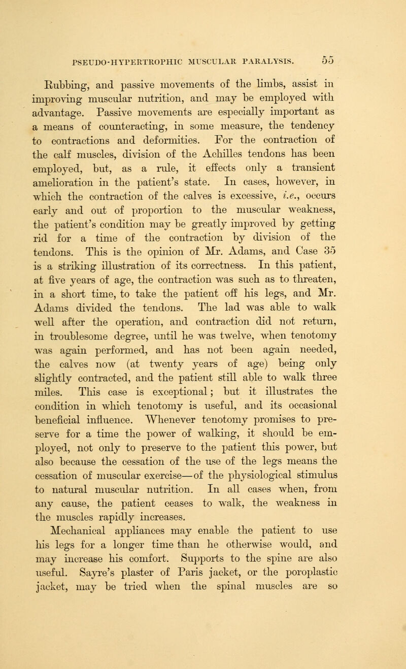 Rubbing, and passive movements of the limbs, assist in improving muscular nutrition, and may be employed with advantage. Passive movements are especially important as a means of counteracting, in some measure, the tendency to contractions and deformities. For the contraction of the calf muscles, division of the Achilles tendons has been employed, but, as a rule, it effects only a transient amelioration in the patient's state. In cases, however, in which the contraction of the calves is excessive, i.e., occurs early and out of proportion to the muscular weakness, the patient's condition may be greatly improved by getting rid for a time of the contraction by division of the tendons. This is the opinion of Mr. Adams, and Case 35 is a striking illustration of its correctness. In this patient, at five years of age, the contraction was such as to threaten, in a short time, to take the patient off his legs, and Mr. Adams divided the tendons. The lad was able to walk weU after the operation, and contraction did not return, in troublesome degree, until he was twelve, when tenotomy w^as again performed, and has not been again needed, the calves now (at twenty years of age) being only slightly contracted, and the patient still able to walk three miles. This case is exceptional; but it illustrates the condition in which tenotomy is useful, and its occasional beneficial influence. Whenever tenotomy promises to pre- serve for a time the power of walking, it should be em- ployed, not only to preserve to the patient this power, but also because the cessation of the use of the legs means the cessation of muscular exercise—of the physiological stimulus to natural muscular nutrition. In all cases when, from any cause, the patient ceases to walk, the weakness in the muscles rapidly increases. Mechanical appliances may enable the patient to use his legs for a longer time than he otherwise woidd, and may increase his comfort. Supports to the spine are also useful. Sayre's plaster of Paris jacket, or the poroplastic jacket, may be tried when the spinal muscles are so