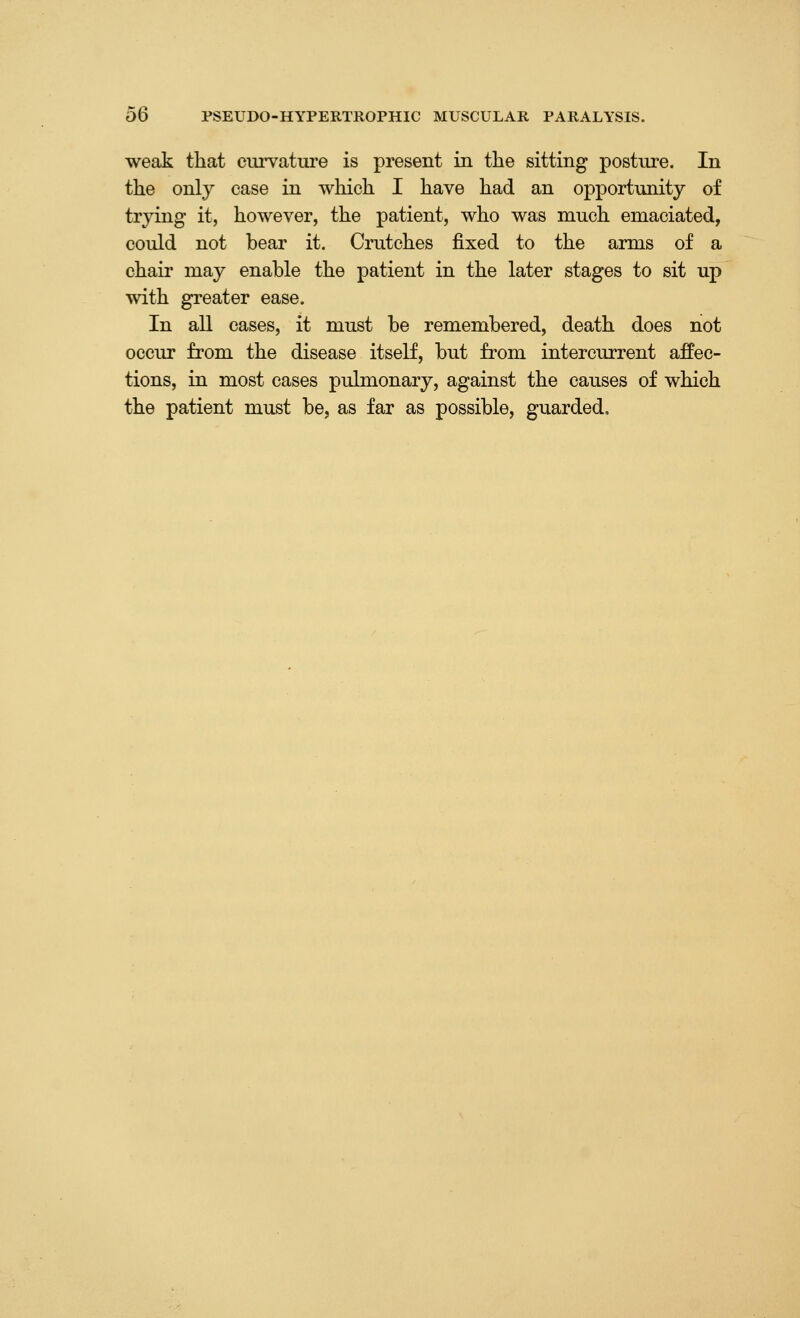 weak that ciu^ature is present in the sitting posture. In the only case in which I have had an opportunity of trying it, however, the patient, who was much emaciated, could not bear it. Crutches fixed to the arms of a chair may enable the patient in the later stages to sit up with greater ease. In all cases, it must be remembered, death does not occur from the disease itself, but from intercurrent affec- tions, in most cases pulmonary, against the causes of which the patient must be, as far as possible, guarded.