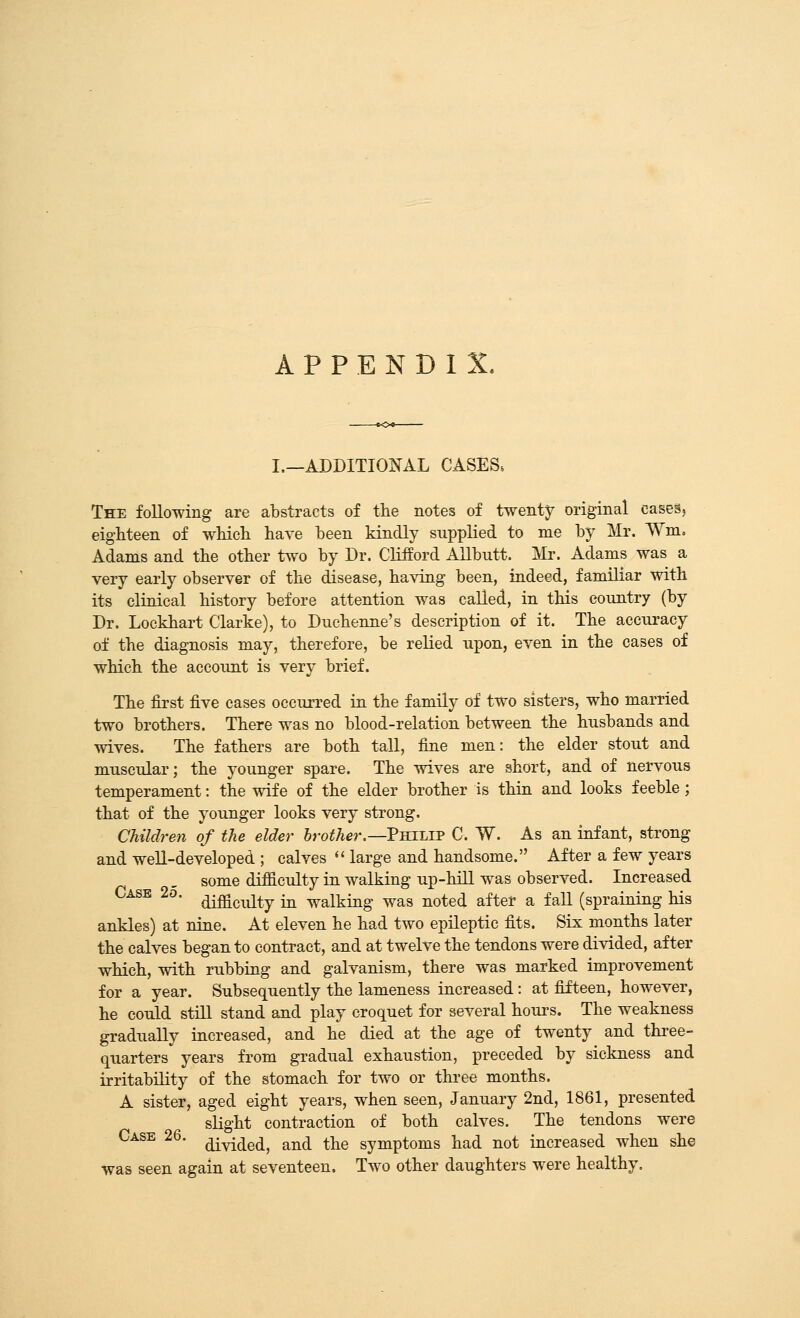 APPENDIX. I.—ADDITIONAL CASESs The following are abstracts of the notes of twenty original caseSj eighteen of wHcli have been kindly supplied to me by Mr. Wm. Adams and the other two by Dr. Clifford Allbntt. Mr. Adams was a very early observer of the disease, having been, indeed, familiar with its clinical history before attention was called, in this country (by Dr. Lockhart Clarke), to Duchenne's description of it. The accuracy of the diagnosis may, therefore, be relied upon, even in the cases of which the account is very brief. The first five cases occurred in the family of two sisters, who married two brothers. There was no blood-relation between the husbands and wives. The fathers are both tall, fine men: the elder stout and muscular; the younger spare. The wives are short, and of nervous temperament: the wife of the elder brother is thin and looks feeble; that of the younger looks very strong. Children of the elder brother.—PmJ.i^ C. W. As an infant, strong and well-developed ; calves '' large and handsome. After a few years some difficulty in walking up-hill was observed. Increased Case 2o. ^-^^^^^^^ ^ walking was noted after a faU (spraining his ankles) at nine. At eleven he had two epileptic fits. Six months later the calves began to contract, and at twelve the tendons were divided, after which, with rubbing and galvanism, there was marked improvement for a year. Subsequently the lameness increased: at fifteen, however, he could still stand and play croquet for several hour's. The weakness gradually increased, and he died at the age of twenty and three- quarters years from gradual exhaustion, preceded by sickness and irritability of the stomach for two or thi-ee months. A sister, aged eight years, when seen, January 2nd, 1861, presented slight contraction of both calves. The tendons were Case 26. ^^^j^^^ r^^^ ^j^e symptoms had not increased when she was seen again at seventeen. Two other daughters were healthy.