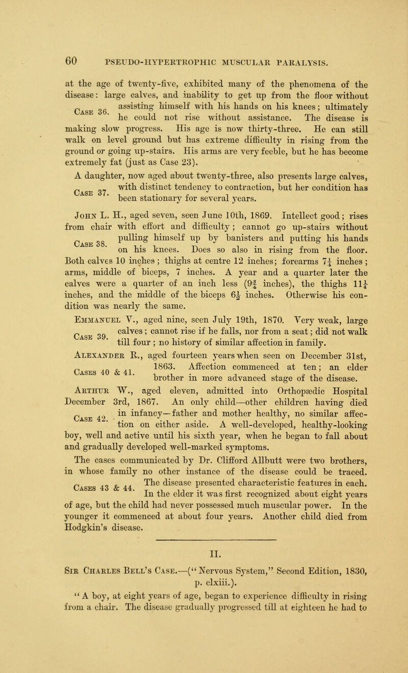 Case 38. at the age of twenty-live, exhibited many of the phenomena of the disease: large calves, and inability to get tip from the floor without assisting himself with his hands on his knees; ultimately he could not rise without assistance. The disease is making slow progress. His age is now thirty-three. He can still walk on level ground b¥it has extreme difliculty in rising from the ground or going up-stairs. His arms are very feeble, but he has become extremely fat (just as Case 23). A daughter, now aged about twenty-three, also presents large calves, with distinct tendency to contraction, but her coudition has been stationary for several years. JoHis^ L. H., aged seven, seen June 10th, 1869. Intellect good; rises from chair with effort and difficulty; cannot go up-stairs without pulling himself up by banisters and putting his hands on his knees. Does so also in rising from the fl.oor. Both calves 10 inches; thighs at centre 12 inches; forearms 7| inches ; arms, middle of biceps, 7 inches. A year and a quarter later the calves were a quarter of an inch less (9| inches), the thighs 11 j inches, and the middle of the biceps 6^ inches. Otherwise his con- dition was nearly the same. Emmanuel V., aged nine, seen July 19th, 1870. Yery weak, large r ^Q calves ; cannot rise if he falls, nor from a seat; did not walk till four ; no history of similar aifection in family. ALEXAJiTDEB, R,, aged fourteen years when seen on December 31st, r 4.0 /ir 4.1 1863. Affection commenced at ten; an elder brother in more advanced stage of the disease. Arthur W., aged eleven, admitted into Orthopaedic Hospital December 3rd, 1867. An only child—other children having died 49 ^^ infancy—father and mother healthy, no similar affec- tion on either aside. A well-developed, healthy-looking boy, well and active until his sixth year, when he began to fall about and gradually developed well-marked symptoms. The cases communicated by Dr. Clifford Allbutt were two brothers, in whose family no other instance of the disease could be traced. r A-i Xr 4.4. ^^^ disease presented characteristic features in each. In the elder it was iirst recognized about eight years of age, but the child had never possessed much muscular power. In the younger it commenced at about four years. Another child died from Hodgkin's disease. II. Sir Charles Bell's Case.—(Nervous System, Second Edition, 1830, p. clxiii.).  A boy, at eight years of age, began to experience difficulty in rising from a chaii'. The disease graduall}- progressed till at eighteen he had to