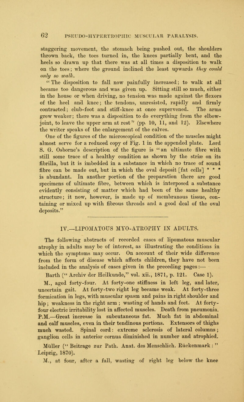staggering movement, the stomacli being pushed out, the shoulders thrown back, the toes turned in, the knees partially bent, and the heels so drawn up that there was at all times a disposition to walk on the toes; where the ground inclined the least upwards they could only so ivaUi. '' The disposition to fall now painfully increased; to walic at all became too dangerous and was given up. Sitting still so much, either in the house or when driving, no tension was made against the flexors of the heel and knee; the tendons, unresisted, rapidly and firmly contracted; club-foot and stiff-knee at once supervened. The arms grew weaker; there was a disposition to do everything from the elbow- joint, to leave the upper arm at rest (pp. 10, 11, and 12). Elsewhere the writer speaks of the enlargement of the calves. One of the figures of the microscopical condition of the muscles might almost serve for a reduced copy of Fig. 1 in the appended plate. Lord S. Gr. Osborne's description of the figure is an ultimate fibre with still some trace of a healthy condition as shown by the striae on its fibrilla, but it is imbedded in a substance in which no trace of sound fibre can be made out, but in which the oval deposit [fat cells] * * * is abundant. In another portion of the preparation there are good specimens of ultimate fibre, between which is interposed a substance evidently consisting of matter which had been of the same healthy structure; it now, however, is made up of membranous tissue, con- taining or mixed up with fibrous threads and a good deal of the oval deposits. IV.—LIPOMATOUS MYO-ATROPHY IN ADULTS. The following abstracts of recorded cases of lipomatous muscular atrophy in adults may be of interest, as illustrating the conditions in which the symptoms may occur. On account of their wide difference from the form of disease which affects children, they have not been included in the analysis of cases given in the preceding pages:— Barth ( Archiv der Heilkunde, vol. xii., 1871, p. 121. Case 1). M., aged forty-four. At forty-one stiffness in left leg, and later, uncertain gait. At forty-two right leg became weak. At forty-three formication in legs, with muscular spasm and pains in right shoulder and hip; weakness in the right arm ; wasting of hands and feet. At forty- four electric irritability lost in affected muscles. Death from pneumonia, P.M.—Great increase in subcutaneous fat. Much fat in abdominal and calf muscles, even in their tendinous portions. Extensors of thighs much wasted. Spinal cord: extreme sclerosis of lateral columns; ganglion cells in anterior cornua diminished in number and atrophied. Miiller ( Beitrage zur Path. Anat. des Menschlich. Riickenmark:  Leipzig, 1870). M., at four, after a fall, wasting of right leg below the knee