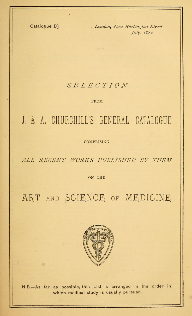 Catalogue B] . Loitdon, New Burlington Street July, 1882 S E L E C TI O N FROM J. k A, CHURCHILL'S GENERAL CATALOGUE COMPRISING ALL RECENT WORKS PUBLLSHED BY THEM ON THE AKT A^D SCIENCE OF M£;DICIKE N.B.—As far as possible, this List is arranged in the order in which medical study is usually pursued.